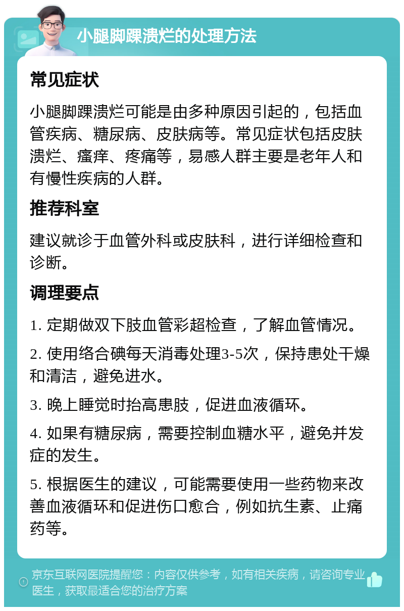 小腿脚踝溃烂的处理方法 常见症状 小腿脚踝溃烂可能是由多种原因引起的，包括血管疾病、糖尿病、皮肤病等。常见症状包括皮肤溃烂、瘙痒、疼痛等，易感人群主要是老年人和有慢性疾病的人群。 推荐科室 建议就诊于血管外科或皮肤科，进行详细检查和诊断。 调理要点 1. 定期做双下肢血管彩超检查，了解血管情况。 2. 使用络合碘每天消毒处理3-5次，保持患处干燥和清洁，避免进水。 3. 晚上睡觉时抬高患肢，促进血液循环。 4. 如果有糖尿病，需要控制血糖水平，避免并发症的发生。 5. 根据医生的建议，可能需要使用一些药物来改善血液循环和促进伤口愈合，例如抗生素、止痛药等。