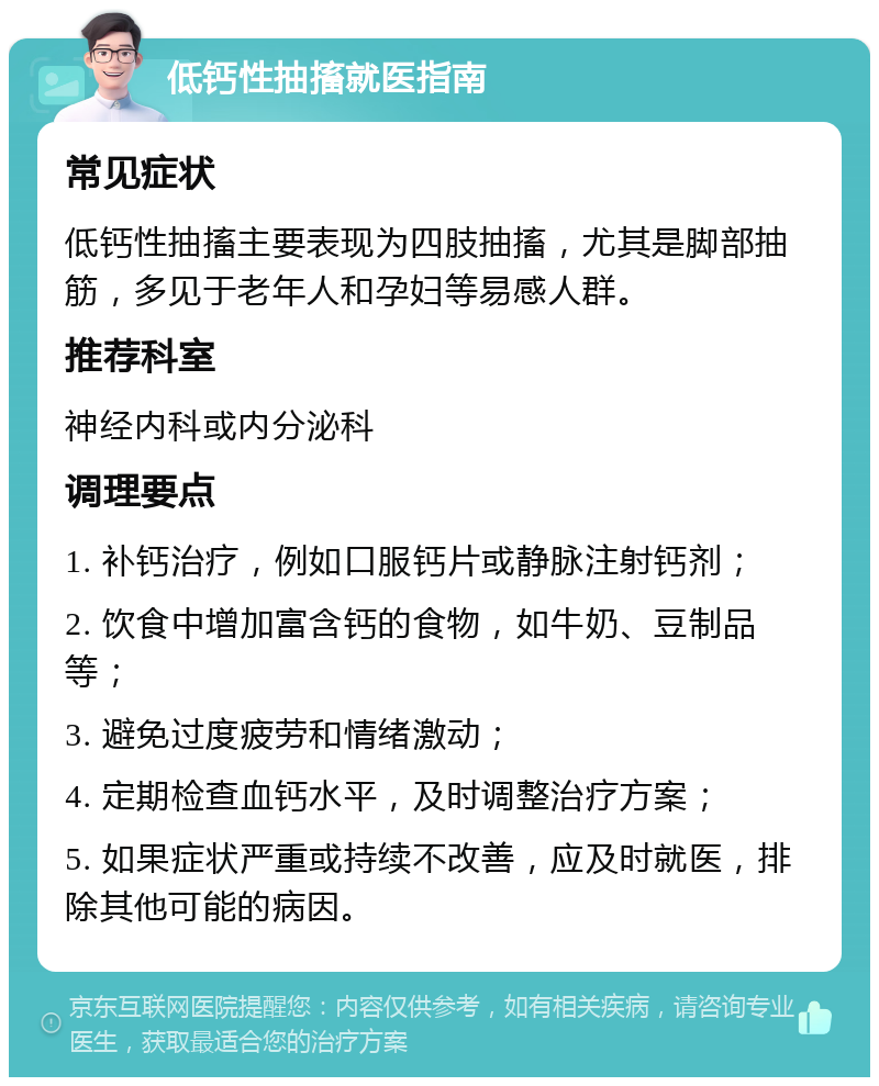 低钙性抽搐就医指南 常见症状 低钙性抽搐主要表现为四肢抽搐，尤其是脚部抽筋，多见于老年人和孕妇等易感人群。 推荐科室 神经内科或内分泌科 调理要点 1. 补钙治疗，例如口服钙片或静脉注射钙剂； 2. 饮食中增加富含钙的食物，如牛奶、豆制品等； 3. 避免过度疲劳和情绪激动； 4. 定期检查血钙水平，及时调整治疗方案； 5. 如果症状严重或持续不改善，应及时就医，排除其他可能的病因。