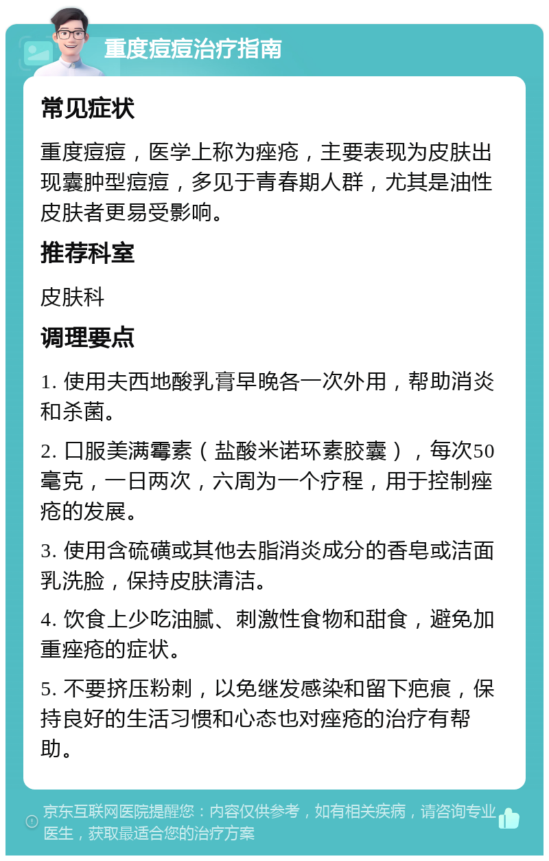 重度痘痘治疗指南 常见症状 重度痘痘，医学上称为痤疮，主要表现为皮肤出现囊肿型痘痘，多见于青春期人群，尤其是油性皮肤者更易受影响。 推荐科室 皮肤科 调理要点 1. 使用夫西地酸乳膏早晚各一次外用，帮助消炎和杀菌。 2. 口服美满霉素（盐酸米诺环素胶囊），每次50毫克，一日两次，六周为一个疗程，用于控制痤疮的发展。 3. 使用含硫磺或其他去脂消炎成分的香皂或洁面乳洗脸，保持皮肤清洁。 4. 饮食上少吃油腻、刺激性食物和甜食，避免加重痤疮的症状。 5. 不要挤压粉刺，以免继发感染和留下疤痕，保持良好的生活习惯和心态也对痤疮的治疗有帮助。