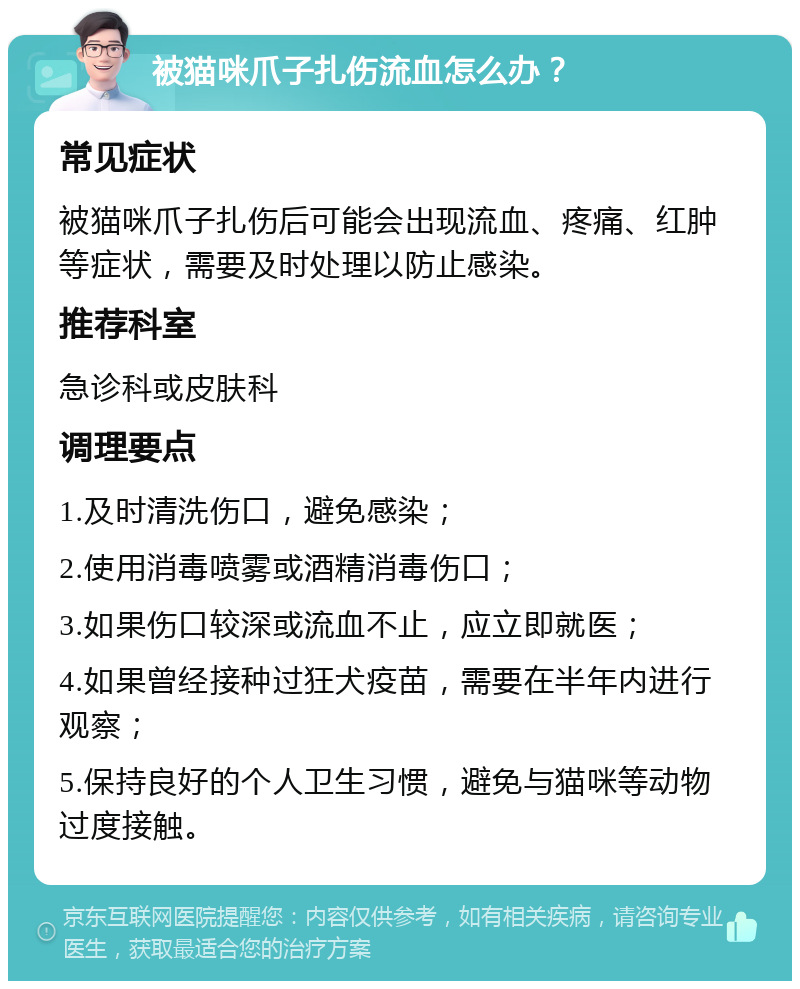 被猫咪爪子扎伤流血怎么办？ 常见症状 被猫咪爪子扎伤后可能会出现流血、疼痛、红肿等症状，需要及时处理以防止感染。 推荐科室 急诊科或皮肤科 调理要点 1.及时清洗伤口，避免感染； 2.使用消毒喷雾或酒精消毒伤口； 3.如果伤口较深或流血不止，应立即就医； 4.如果曾经接种过狂犬疫苗，需要在半年内进行观察； 5.保持良好的个人卫生习惯，避免与猫咪等动物过度接触。