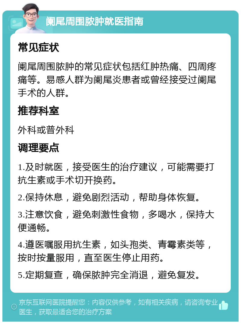 阑尾周围脓肿就医指南 常见症状 阑尾周围脓肿的常见症状包括红肿热痛、四周疼痛等。易感人群为阑尾炎患者或曾经接受过阑尾手术的人群。 推荐科室 外科或普外科 调理要点 1.及时就医，接受医生的治疗建议，可能需要打抗生素或手术切开换药。 2.保持休息，避免剧烈活动，帮助身体恢复。 3.注意饮食，避免刺激性食物，多喝水，保持大便通畅。 4.遵医嘱服用抗生素，如头孢类、青霉素类等，按时按量服用，直至医生停止用药。 5.定期复查，确保脓肿完全消退，避免复发。