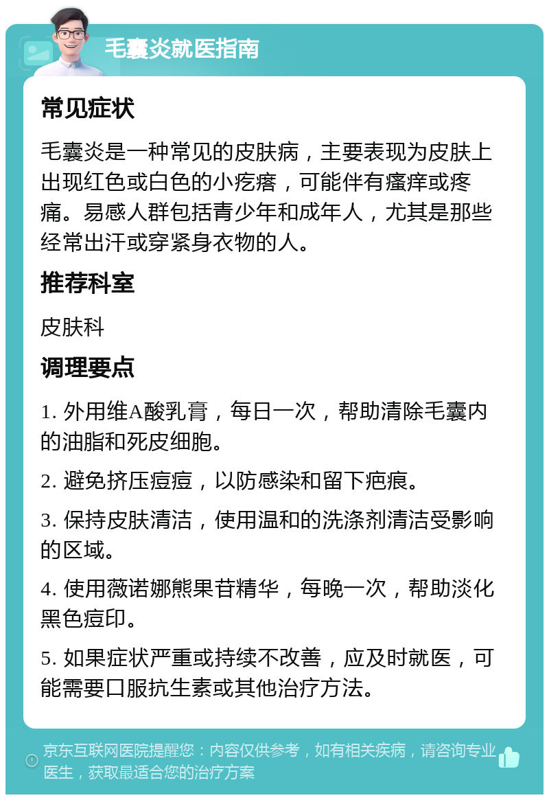 毛囊炎就医指南 常见症状 毛囊炎是一种常见的皮肤病，主要表现为皮肤上出现红色或白色的小疙瘩，可能伴有瘙痒或疼痛。易感人群包括青少年和成年人，尤其是那些经常出汗或穿紧身衣物的人。 推荐科室 皮肤科 调理要点 1. 外用维A酸乳膏，每日一次，帮助清除毛囊内的油脂和死皮细胞。 2. 避免挤压痘痘，以防感染和留下疤痕。 3. 保持皮肤清洁，使用温和的洗涤剂清洁受影响的区域。 4. 使用薇诺娜熊果苷精华，每晚一次，帮助淡化黑色痘印。 5. 如果症状严重或持续不改善，应及时就医，可能需要口服抗生素或其他治疗方法。