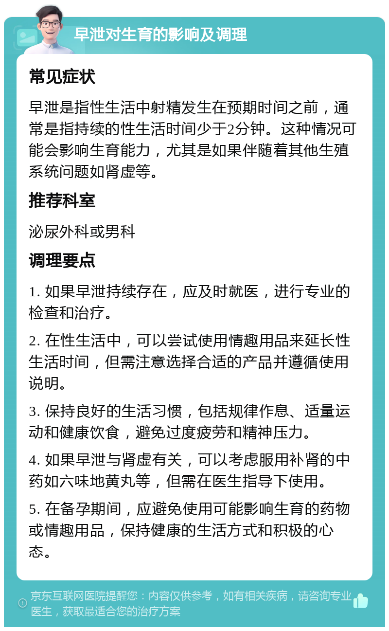 早泄对生育的影响及调理 常见症状 早泄是指性生活中射精发生在预期时间之前，通常是指持续的性生活时间少于2分钟。这种情况可能会影响生育能力，尤其是如果伴随着其他生殖系统问题如肾虚等。 推荐科室 泌尿外科或男科 调理要点 1. 如果早泄持续存在，应及时就医，进行专业的检查和治疗。 2. 在性生活中，可以尝试使用情趣用品来延长性生活时间，但需注意选择合适的产品并遵循使用说明。 3. 保持良好的生活习惯，包括规律作息、适量运动和健康饮食，避免过度疲劳和精神压力。 4. 如果早泄与肾虚有关，可以考虑服用补肾的中药如六味地黄丸等，但需在医生指导下使用。 5. 在备孕期间，应避免使用可能影响生育的药物或情趣用品，保持健康的生活方式和积极的心态。