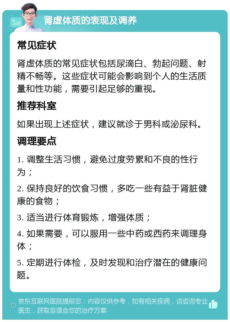 肾虚体质的表现及调养 常见症状 肾虚体质的常见症状包括尿滴白、勃起问题、射精不畅等。这些症状可能会影响到个人的生活质量和性功能，需要引起足够的重视。 推荐科室 如果出现上述症状，建议就诊于男科或泌尿科。 调理要点 1. 调整生活习惯，避免过度劳累和不良的性行为； 2. 保持良好的饮食习惯，多吃一些有益于肾脏健康的食物； 3. 适当进行体育锻炼，增强体质； 4. 如果需要，可以服用一些中药或西药来调理身体； 5. 定期进行体检，及时发现和治疗潜在的健康问题。