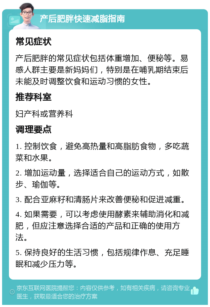 产后肥胖快速减脂指南 常见症状 产后肥胖的常见症状包括体重增加、便秘等。易感人群主要是新妈妈们，特别是在哺乳期结束后未能及时调整饮食和运动习惯的女性。 推荐科室 妇产科或营养科 调理要点 1. 控制饮食，避免高热量和高脂肪食物，多吃蔬菜和水果。 2. 增加运动量，选择适合自己的运动方式，如散步、瑜伽等。 3. 配合亚麻籽和清肠片来改善便秘和促进减重。 4. 如果需要，可以考虑使用酵素来辅助消化和减肥，但应注意选择合适的产品和正确的使用方法。 5. 保持良好的生活习惯，包括规律作息、充足睡眠和减少压力等。