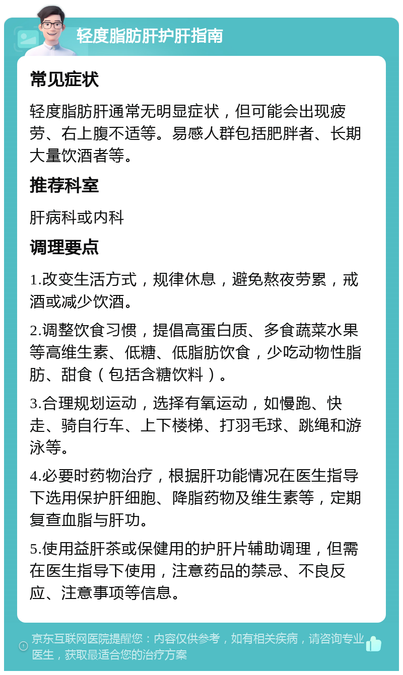 轻度脂肪肝护肝指南 常见症状 轻度脂肪肝通常无明显症状，但可能会出现疲劳、右上腹不适等。易感人群包括肥胖者、长期大量饮酒者等。 推荐科室 肝病科或内科 调理要点 1.改变生活方式，规律休息，避免熬夜劳累，戒酒或减少饮酒。 2.调整饮食习惯，提倡高蛋白质、多食蔬菜水果等高维生素、低糖、低脂肪饮食，少吃动物性脂肪、甜食（包括含糖饮料）。 3.合理规划运动，选择有氧运动，如慢跑、快走、骑自行车、上下楼梯、打羽毛球、跳绳和游泳等。 4.必要时药物治疗，根据肝功能情况在医生指导下选用保护肝细胞、降脂药物及维生素等，定期复查血脂与肝功。 5.使用益肝茶或保健用的护肝片辅助调理，但需在医生指导下使用，注意药品的禁忌、不良反应、注意事项等信息。