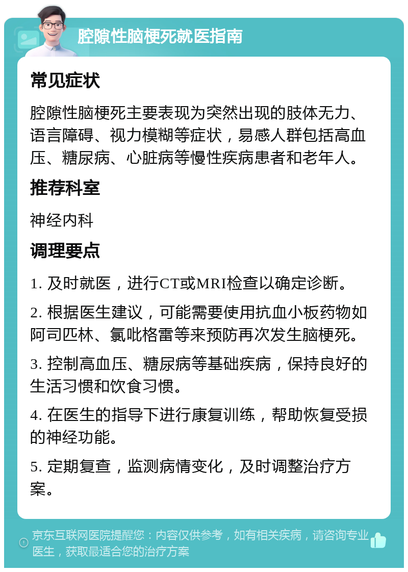 腔隙性脑梗死就医指南 常见症状 腔隙性脑梗死主要表现为突然出现的肢体无力、语言障碍、视力模糊等症状，易感人群包括高血压、糖尿病、心脏病等慢性疾病患者和老年人。 推荐科室 神经内科 调理要点 1. 及时就医，进行CT或MRI检查以确定诊断。 2. 根据医生建议，可能需要使用抗血小板药物如阿司匹林、氯吡格雷等来预防再次发生脑梗死。 3. 控制高血压、糖尿病等基础疾病，保持良好的生活习惯和饮食习惯。 4. 在医生的指导下进行康复训练，帮助恢复受损的神经功能。 5. 定期复查，监测病情变化，及时调整治疗方案。