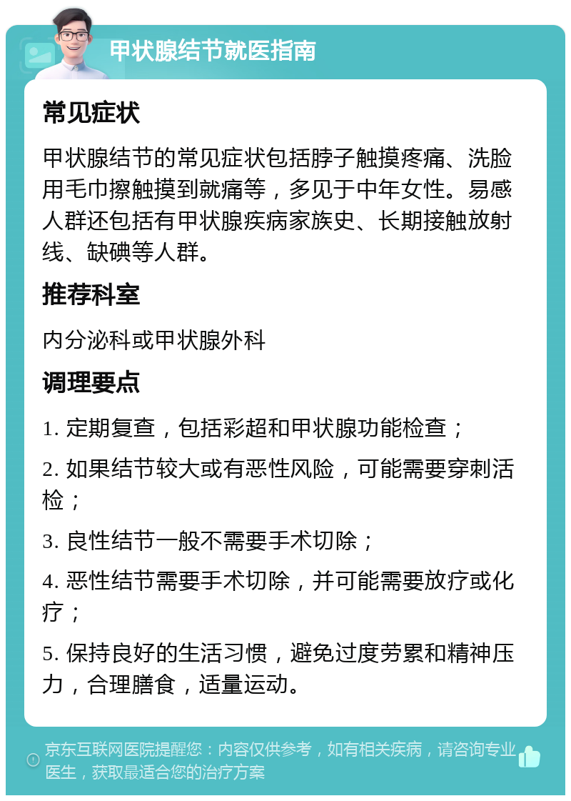 甲状腺结节就医指南 常见症状 甲状腺结节的常见症状包括脖子触摸疼痛、洗脸用毛巾擦触摸到就痛等，多见于中年女性。易感人群还包括有甲状腺疾病家族史、长期接触放射线、缺碘等人群。 推荐科室 内分泌科或甲状腺外科 调理要点 1. 定期复查，包括彩超和甲状腺功能检查； 2. 如果结节较大或有恶性风险，可能需要穿刺活检； 3. 良性结节一般不需要手术切除； 4. 恶性结节需要手术切除，并可能需要放疗或化疗； 5. 保持良好的生活习惯，避免过度劳累和精神压力，合理膳食，适量运动。