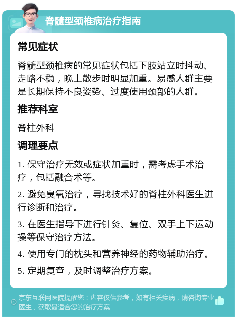 脊髓型颈椎病治疗指南 常见症状 脊髓型颈椎病的常见症状包括下肢站立时抖动、走路不稳，晚上散步时明显加重。易感人群主要是长期保持不良姿势、过度使用颈部的人群。 推荐科室 脊柱外科 调理要点 1. 保守治疗无效或症状加重时，需考虑手术治疗，包括融合术等。 2. 避免臭氧治疗，寻找技术好的脊柱外科医生进行诊断和治疗。 3. 在医生指导下进行针灸、复位、双手上下运动操等保守治疗方法。 4. 使用专门的枕头和营养神经的药物辅助治疗。 5. 定期复查，及时调整治疗方案。