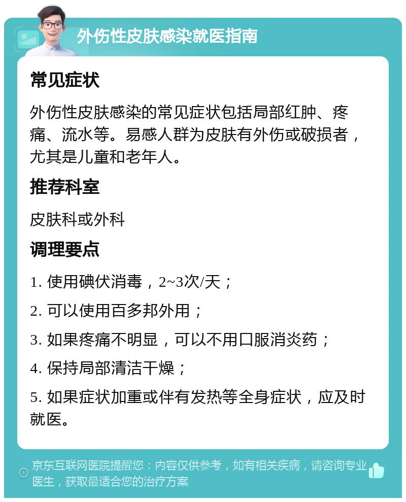 外伤性皮肤感染就医指南 常见症状 外伤性皮肤感染的常见症状包括局部红肿、疼痛、流水等。易感人群为皮肤有外伤或破损者，尤其是儿童和老年人。 推荐科室 皮肤科或外科 调理要点 1. 使用碘伏消毒，2~3次/天； 2. 可以使用百多邦外用； 3. 如果疼痛不明显，可以不用口服消炎药； 4. 保持局部清洁干燥； 5. 如果症状加重或伴有发热等全身症状，应及时就医。