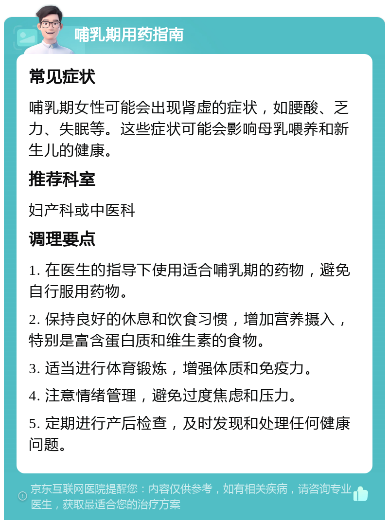 哺乳期用药指南 常见症状 哺乳期女性可能会出现肾虚的症状，如腰酸、乏力、失眠等。这些症状可能会影响母乳喂养和新生儿的健康。 推荐科室 妇产科或中医科 调理要点 1. 在医生的指导下使用适合哺乳期的药物，避免自行服用药物。 2. 保持良好的休息和饮食习惯，增加营养摄入，特别是富含蛋白质和维生素的食物。 3. 适当进行体育锻炼，增强体质和免疫力。 4. 注意情绪管理，避免过度焦虑和压力。 5. 定期进行产后检查，及时发现和处理任何健康问题。