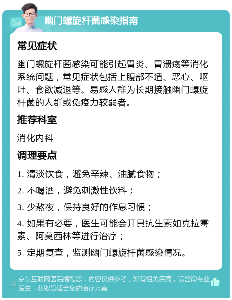 幽门螺旋杆菌感染指南 常见症状 幽门螺旋杆菌感染可能引起胃炎、胃溃疡等消化系统问题，常见症状包括上腹部不适、恶心、呕吐、食欲减退等。易感人群为长期接触幽门螺旋杆菌的人群或免疫力较弱者。 推荐科室 消化内科 调理要点 1. 清淡饮食，避免辛辣、油腻食物； 2. 不喝酒，避免刺激性饮料； 3. 少熬夜，保持良好的作息习惯； 4. 如果有必要，医生可能会开具抗生素如克拉霉素、阿莫西林等进行治疗； 5. 定期复查，监测幽门螺旋杆菌感染情况。