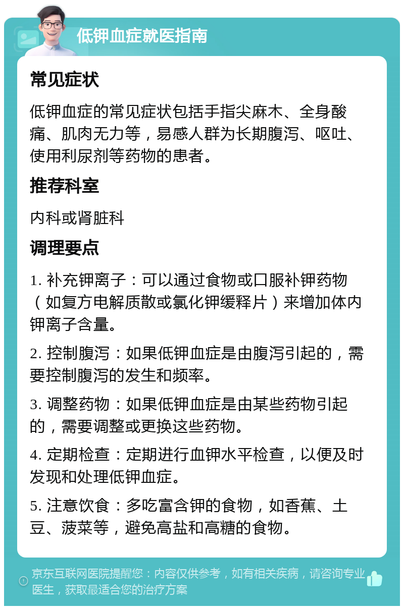 低钾血症就医指南 常见症状 低钾血症的常见症状包括手指尖麻木、全身酸痛、肌肉无力等，易感人群为长期腹泻、呕吐、使用利尿剂等药物的患者。 推荐科室 内科或肾脏科 调理要点 1. 补充钾离子：可以通过食物或口服补钾药物（如复方电解质散或氯化钾缓释片）来增加体内钾离子含量。 2. 控制腹泻：如果低钾血症是由腹泻引起的，需要控制腹泻的发生和频率。 3. 调整药物：如果低钾血症是由某些药物引起的，需要调整或更换这些药物。 4. 定期检查：定期进行血钾水平检查，以便及时发现和处理低钾血症。 5. 注意饮食：多吃富含钾的食物，如香蕉、土豆、菠菜等，避免高盐和高糖的食物。