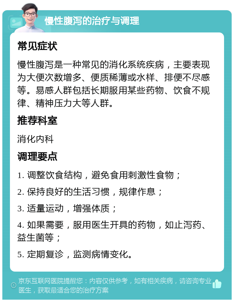 慢性腹泻的治疗与调理 常见症状 慢性腹泻是一种常见的消化系统疾病，主要表现为大便次数增多、便质稀薄或水样、排便不尽感等。易感人群包括长期服用某些药物、饮食不规律、精神压力大等人群。 推荐科室 消化内科 调理要点 1. 调整饮食结构，避免食用刺激性食物； 2. 保持良好的生活习惯，规律作息； 3. 适量运动，增强体质； 4. 如果需要，服用医生开具的药物，如止泻药、益生菌等； 5. 定期复诊，监测病情变化。