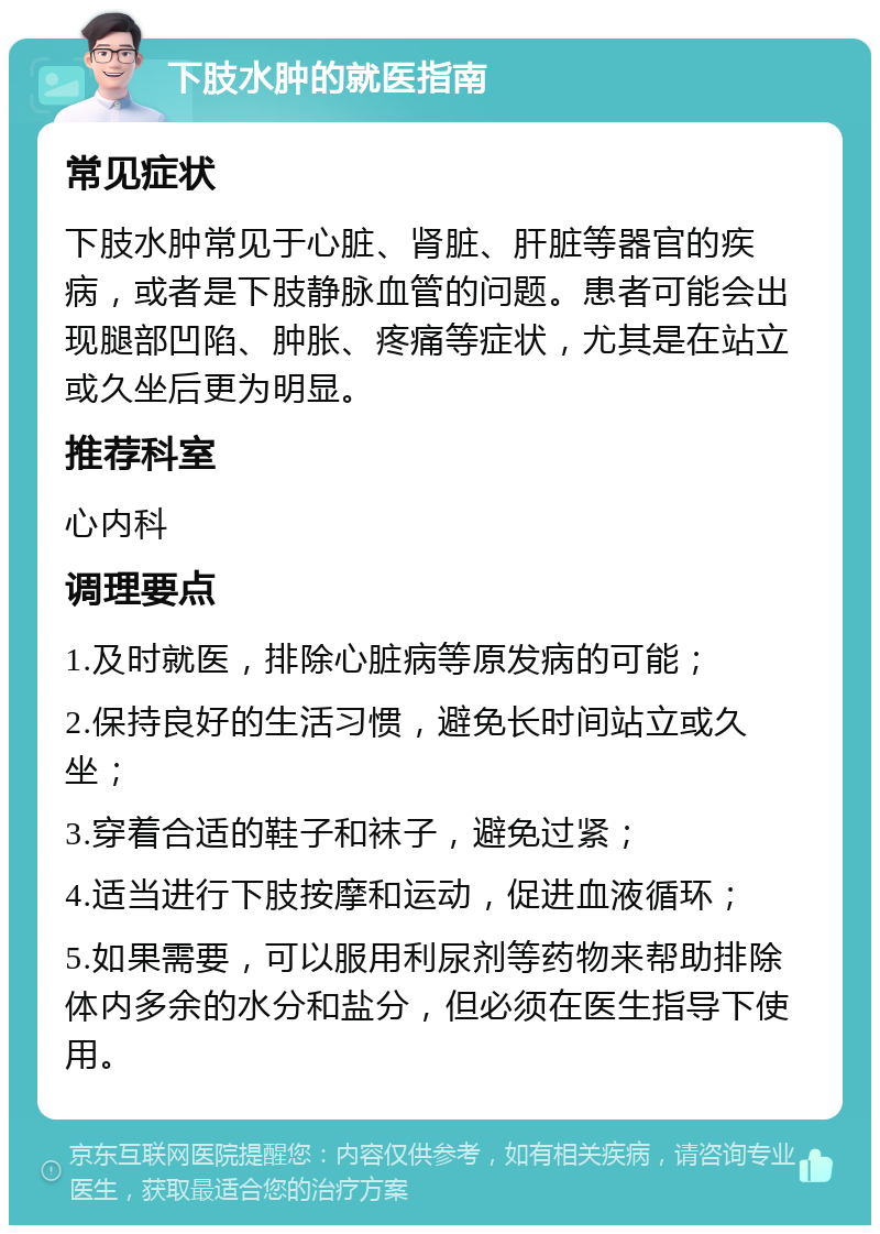 下肢水肿的就医指南 常见症状 下肢水肿常见于心脏、肾脏、肝脏等器官的疾病，或者是下肢静脉血管的问题。患者可能会出现腿部凹陷、肿胀、疼痛等症状，尤其是在站立或久坐后更为明显。 推荐科室 心内科 调理要点 1.及时就医，排除心脏病等原发病的可能； 2.保持良好的生活习惯，避免长时间站立或久坐； 3.穿着合适的鞋子和袜子，避免过紧； 4.适当进行下肢按摩和运动，促进血液循环； 5.如果需要，可以服用利尿剂等药物来帮助排除体内多余的水分和盐分，但必须在医生指导下使用。