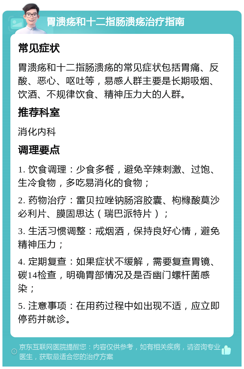 胃溃疡和十二指肠溃疡治疗指南 常见症状 胃溃疡和十二指肠溃疡的常见症状包括胃痛、反酸、恶心、呕吐等，易感人群主要是长期吸烟、饮酒、不规律饮食、精神压力大的人群。 推荐科室 消化内科 调理要点 1. 饮食调理：少食多餐，避免辛辣刺激、过饱、生冷食物，多吃易消化的食物； 2. 药物治疗：雷贝拉唑钠肠溶胶囊、枸橼酸莫沙必利片、膜固思达（瑞巴派特片）； 3. 生活习惯调整：戒烟酒，保持良好心情，避免精神压力； 4. 定期复查：如果症状不缓解，需要复查胃镜、碳14检查，明确胃部情况及是否幽门螺杆菌感染； 5. 注意事项：在用药过程中如出现不适，应立即停药并就诊。