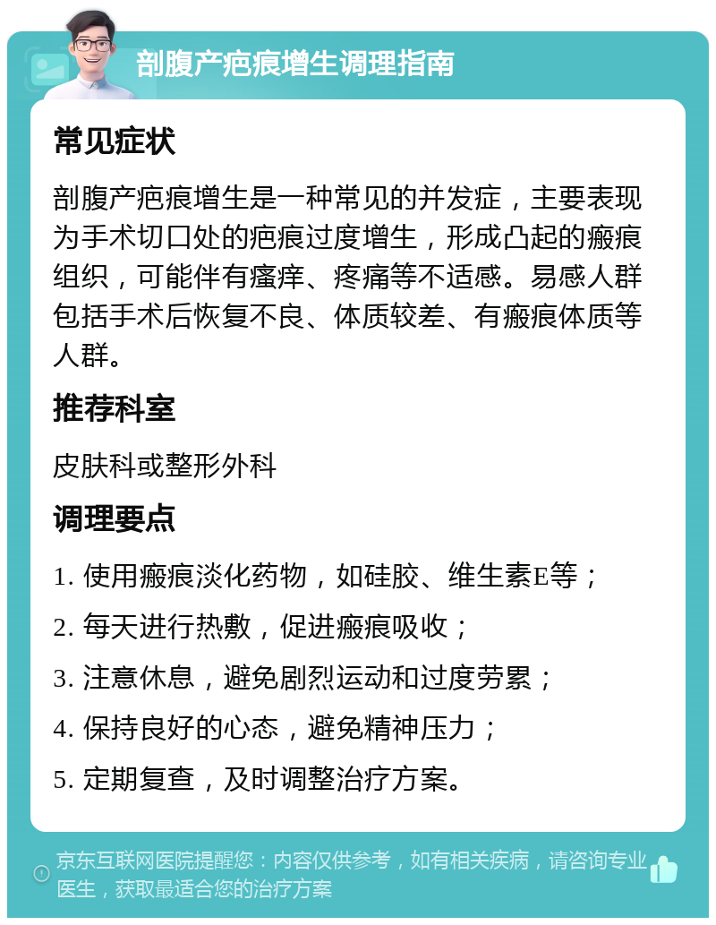 剖腹产疤痕增生调理指南 常见症状 剖腹产疤痕增生是一种常见的并发症，主要表现为手术切口处的疤痕过度增生，形成凸起的瘢痕组织，可能伴有瘙痒、疼痛等不适感。易感人群包括手术后恢复不良、体质较差、有瘢痕体质等人群。 推荐科室 皮肤科或整形外科 调理要点 1. 使用瘢痕淡化药物，如硅胶、维生素E等； 2. 每天进行热敷，促进瘢痕吸收； 3. 注意休息，避免剧烈运动和过度劳累； 4. 保持良好的心态，避免精神压力； 5. 定期复查，及时调整治疗方案。