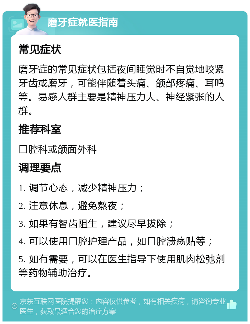 磨牙症就医指南 常见症状 磨牙症的常见症状包括夜间睡觉时不自觉地咬紧牙齿或磨牙，可能伴随着头痛、颌部疼痛、耳鸣等。易感人群主要是精神压力大、神经紧张的人群。 推荐科室 口腔科或颌面外科 调理要点 1. 调节心态，减少精神压力； 2. 注意休息，避免熬夜； 3. 如果有智齿阻生，建议尽早拔除； 4. 可以使用口腔护理产品，如口腔溃疡贴等； 5. 如有需要，可以在医生指导下使用肌肉松弛剂等药物辅助治疗。