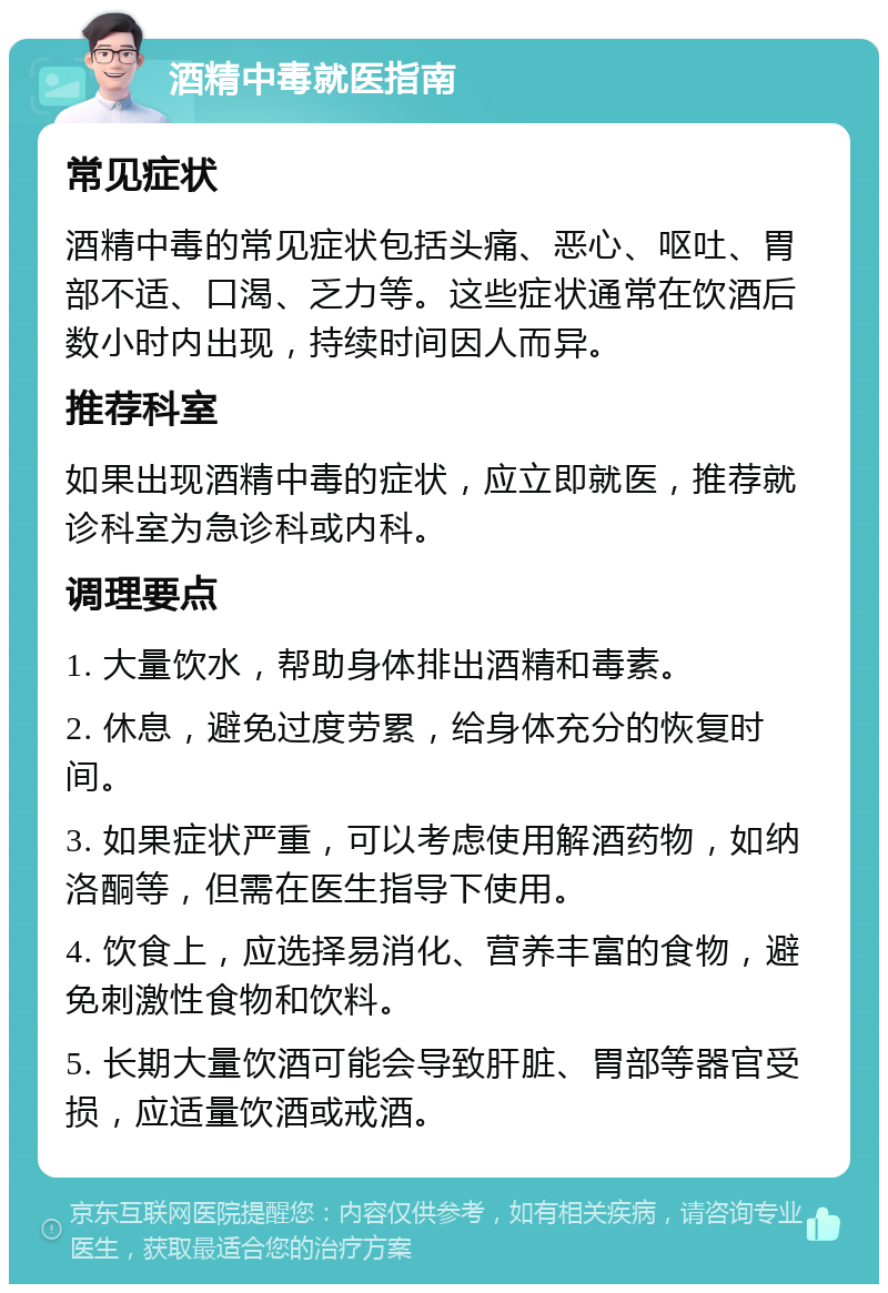 酒精中毒就医指南 常见症状 酒精中毒的常见症状包括头痛、恶心、呕吐、胃部不适、口渴、乏力等。这些症状通常在饮酒后数小时内出现，持续时间因人而异。 推荐科室 如果出现酒精中毒的症状，应立即就医，推荐就诊科室为急诊科或内科。 调理要点 1. 大量饮水，帮助身体排出酒精和毒素。 2. 休息，避免过度劳累，给身体充分的恢复时间。 3. 如果症状严重，可以考虑使用解酒药物，如纳洛酮等，但需在医生指导下使用。 4. 饮食上，应选择易消化、营养丰富的食物，避免刺激性食物和饮料。 5. 长期大量饮酒可能会导致肝脏、胃部等器官受损，应适量饮酒或戒酒。