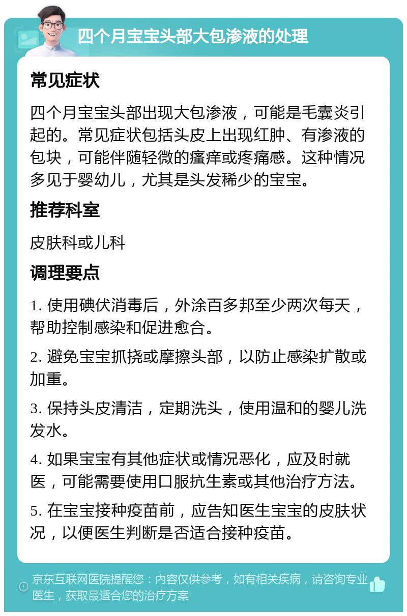 四个月宝宝头部大包渗液的处理 常见症状 四个月宝宝头部出现大包渗液，可能是毛囊炎引起的。常见症状包括头皮上出现红肿、有渗液的包块，可能伴随轻微的瘙痒或疼痛感。这种情况多见于婴幼儿，尤其是头发稀少的宝宝。 推荐科室 皮肤科或儿科 调理要点 1. 使用碘伏消毒后，外涂百多邦至少两次每天，帮助控制感染和促进愈合。 2. 避免宝宝抓挠或摩擦头部，以防止感染扩散或加重。 3. 保持头皮清洁，定期洗头，使用温和的婴儿洗发水。 4. 如果宝宝有其他症状或情况恶化，应及时就医，可能需要使用口服抗生素或其他治疗方法。 5. 在宝宝接种疫苗前，应告知医生宝宝的皮肤状况，以便医生判断是否适合接种疫苗。