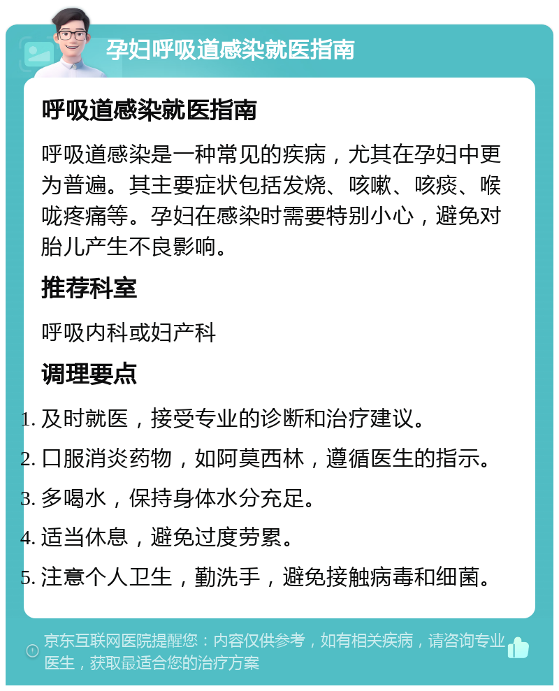 孕妇呼吸道感染就医指南 呼吸道感染就医指南 呼吸道感染是一种常见的疾病，尤其在孕妇中更为普遍。其主要症状包括发烧、咳嗽、咳痰、喉咙疼痛等。孕妇在感染时需要特别小心，避免对胎儿产生不良影响。 推荐科室 呼吸内科或妇产科 调理要点 及时就医，接受专业的诊断和治疗建议。 口服消炎药物，如阿莫西林，遵循医生的指示。 多喝水，保持身体水分充足。 适当休息，避免过度劳累。 注意个人卫生，勤洗手，避免接触病毒和细菌。