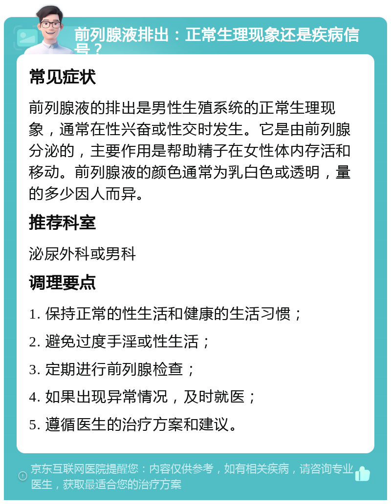 前列腺液排出：正常生理现象还是疾病信号？ 常见症状 前列腺液的排出是男性生殖系统的正常生理现象，通常在性兴奋或性交时发生。它是由前列腺分泌的，主要作用是帮助精子在女性体内存活和移动。前列腺液的颜色通常为乳白色或透明，量的多少因人而异。 推荐科室 泌尿外科或男科 调理要点 1. 保持正常的性生活和健康的生活习惯； 2. 避免过度手淫或性生活； 3. 定期进行前列腺检查； 4. 如果出现异常情况，及时就医； 5. 遵循医生的治疗方案和建议。