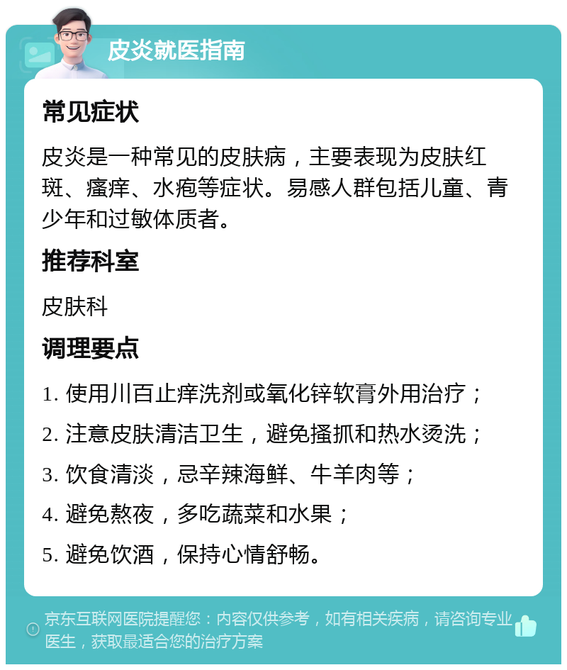 皮炎就医指南 常见症状 皮炎是一种常见的皮肤病，主要表现为皮肤红斑、瘙痒、水疱等症状。易感人群包括儿童、青少年和过敏体质者。 推荐科室 皮肤科 调理要点 1. 使用川百止痒洗剂或氧化锌软膏外用治疗； 2. 注意皮肤清洁卫生，避免搔抓和热水烫洗； 3. 饮食清淡，忌辛辣海鲜、牛羊肉等； 4. 避免熬夜，多吃蔬菜和水果； 5. 避免饮酒，保持心情舒畅。