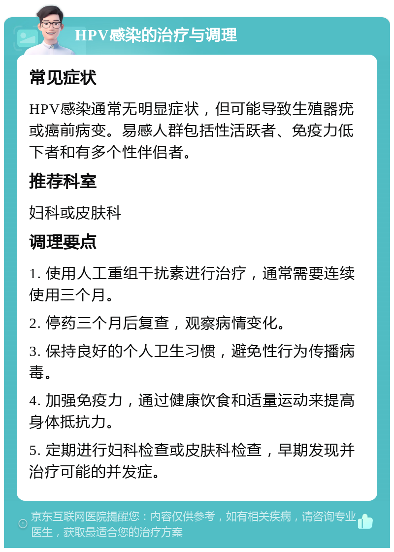 HPV感染的治疗与调理 常见症状 HPV感染通常无明显症状，但可能导致生殖器疣或癌前病变。易感人群包括性活跃者、免疫力低下者和有多个性伴侣者。 推荐科室 妇科或皮肤科 调理要点 1. 使用人工重组干扰素进行治疗，通常需要连续使用三个月。 2. 停药三个月后复查，观察病情变化。 3. 保持良好的个人卫生习惯，避免性行为传播病毒。 4. 加强免疫力，通过健康饮食和适量运动来提高身体抵抗力。 5. 定期进行妇科检查或皮肤科检查，早期发现并治疗可能的并发症。