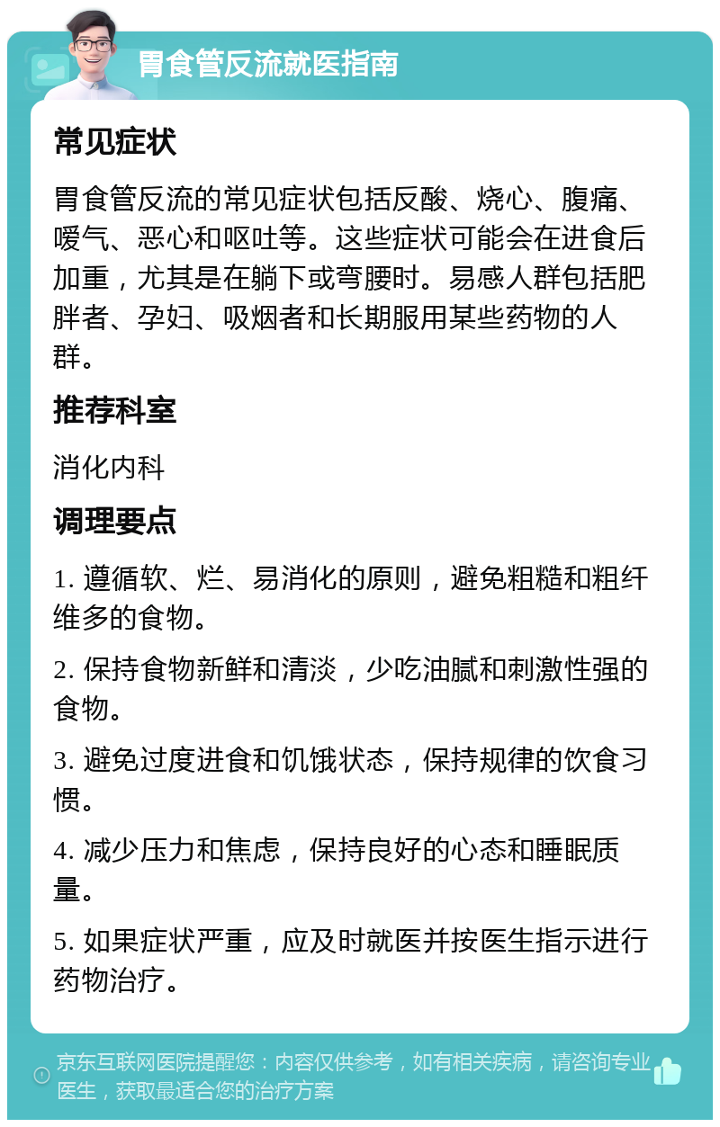 胃食管反流就医指南 常见症状 胃食管反流的常见症状包括反酸、烧心、腹痛、嗳气、恶心和呕吐等。这些症状可能会在进食后加重，尤其是在躺下或弯腰时。易感人群包括肥胖者、孕妇、吸烟者和长期服用某些药物的人群。 推荐科室 消化内科 调理要点 1. 遵循软、烂、易消化的原则，避免粗糙和粗纤维多的食物。 2. 保持食物新鲜和清淡，少吃油腻和刺激性强的食物。 3. 避免过度进食和饥饿状态，保持规律的饮食习惯。 4. 减少压力和焦虑，保持良好的心态和睡眠质量。 5. 如果症状严重，应及时就医并按医生指示进行药物治疗。