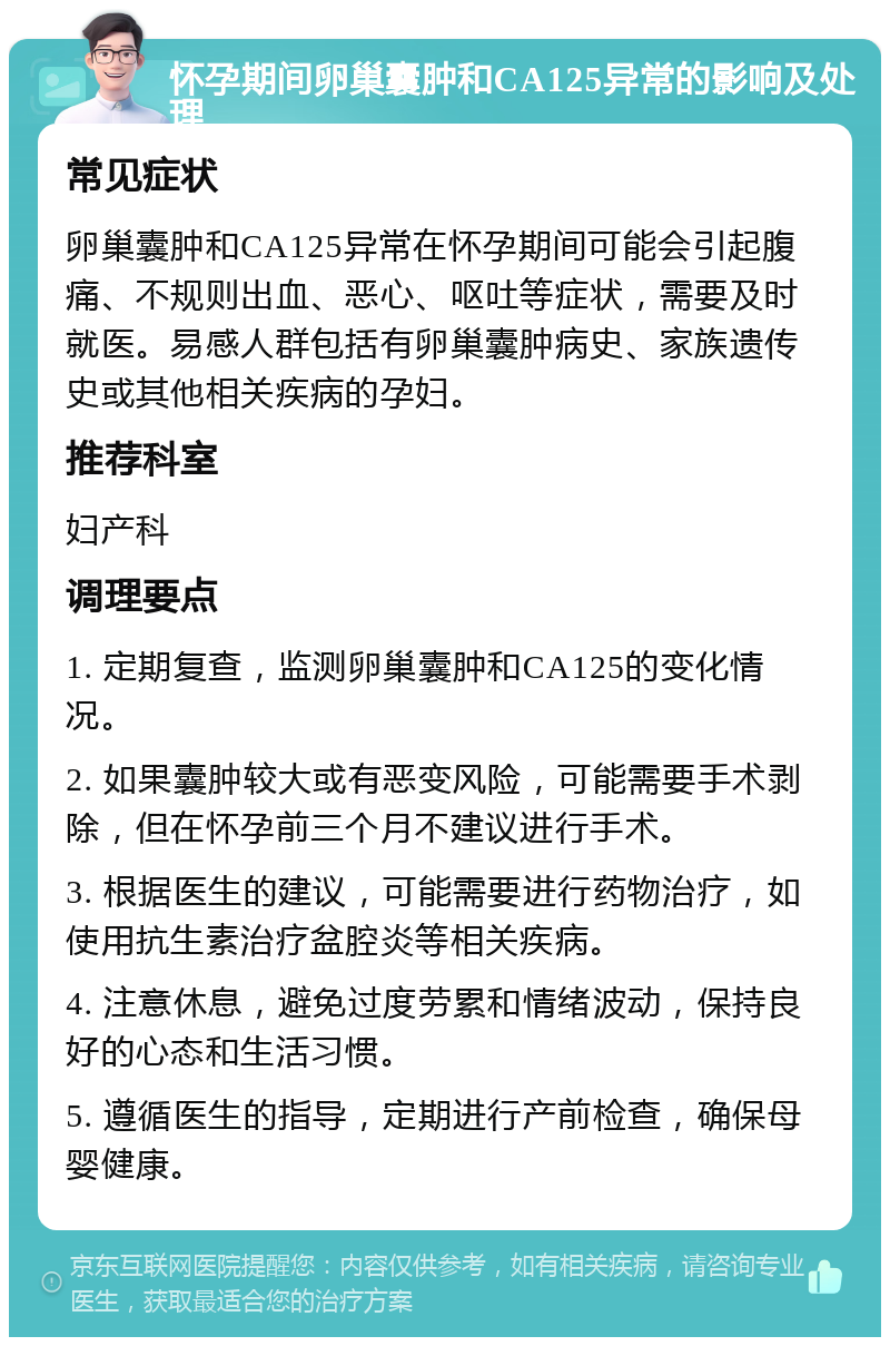 怀孕期间卵巢囊肿和CA125异常的影响及处理 常见症状 卵巢囊肿和CA125异常在怀孕期间可能会引起腹痛、不规则出血、恶心、呕吐等症状，需要及时就医。易感人群包括有卵巢囊肿病史、家族遗传史或其他相关疾病的孕妇。 推荐科室 妇产科 调理要点 1. 定期复查，监测卵巢囊肿和CA125的变化情况。 2. 如果囊肿较大或有恶变风险，可能需要手术剥除，但在怀孕前三个月不建议进行手术。 3. 根据医生的建议，可能需要进行药物治疗，如使用抗生素治疗盆腔炎等相关疾病。 4. 注意休息，避免过度劳累和情绪波动，保持良好的心态和生活习惯。 5. 遵循医生的指导，定期进行产前检查，确保母婴健康。