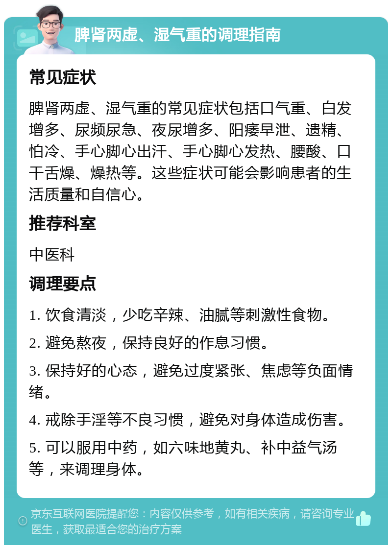 脾肾两虚、湿气重的调理指南 常见症状 脾肾两虚、湿气重的常见症状包括口气重、白发增多、尿频尿急、夜尿增多、阳痿早泄、遗精、怕冷、手心脚心出汗、手心脚心发热、腰酸、口干舌燥、燥热等。这些症状可能会影响患者的生活质量和自信心。 推荐科室 中医科 调理要点 1. 饮食清淡，少吃辛辣、油腻等刺激性食物。 2. 避免熬夜，保持良好的作息习惯。 3. 保持好的心态，避免过度紧张、焦虑等负面情绪。 4. 戒除手淫等不良习惯，避免对身体造成伤害。 5. 可以服用中药，如六味地黄丸、补中益气汤等，来调理身体。