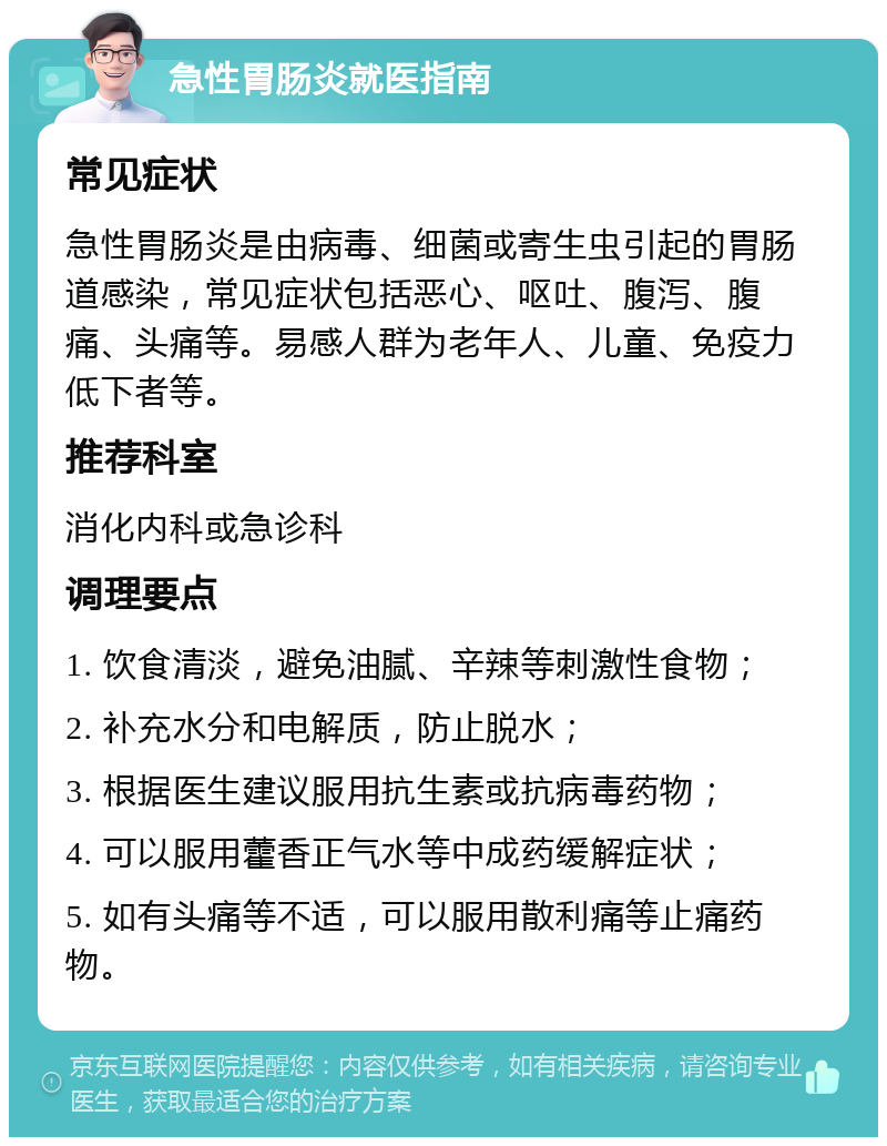 急性胃肠炎就医指南 常见症状 急性胃肠炎是由病毒、细菌或寄生虫引起的胃肠道感染，常见症状包括恶心、呕吐、腹泻、腹痛、头痛等。易感人群为老年人、儿童、免疫力低下者等。 推荐科室 消化内科或急诊科 调理要点 1. 饮食清淡，避免油腻、辛辣等刺激性食物； 2. 补充水分和电解质，防止脱水； 3. 根据医生建议服用抗生素或抗病毒药物； 4. 可以服用藿香正气水等中成药缓解症状； 5. 如有头痛等不适，可以服用散利痛等止痛药物。