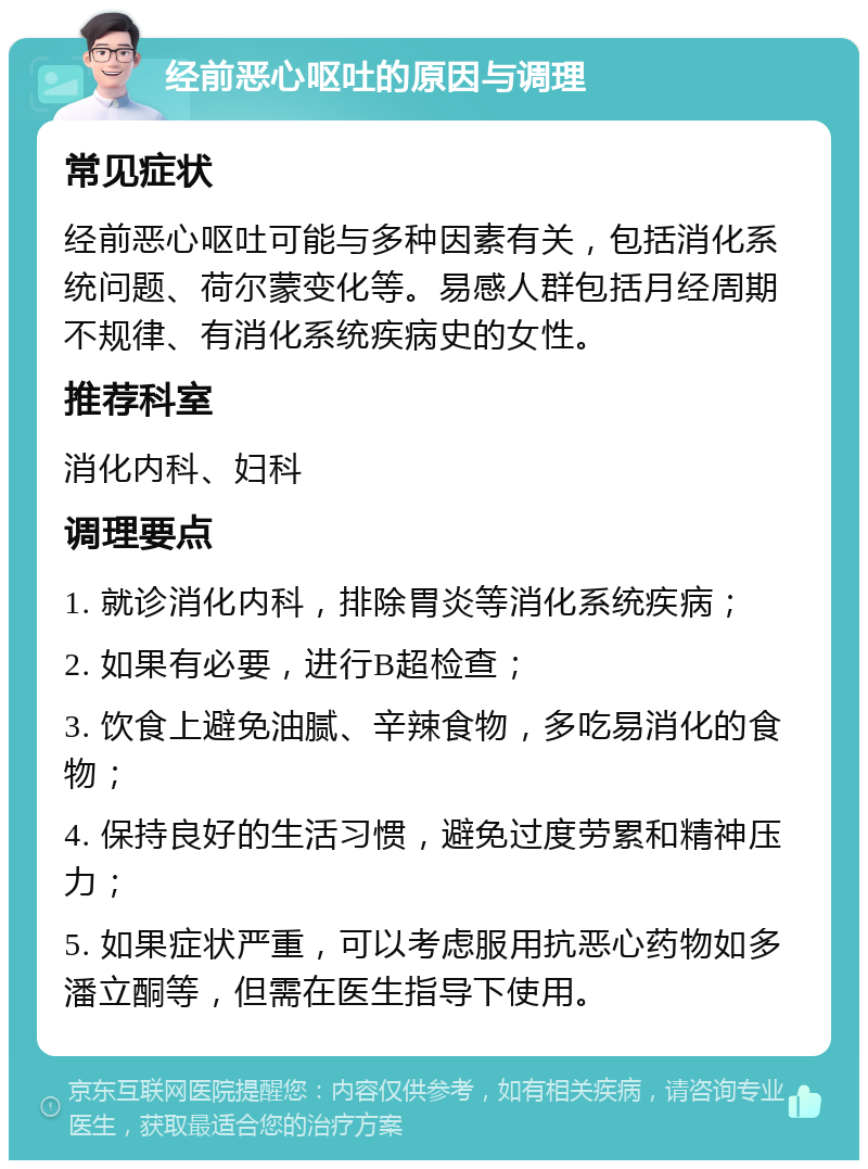 经前恶心呕吐的原因与调理 常见症状 经前恶心呕吐可能与多种因素有关，包括消化系统问题、荷尔蒙变化等。易感人群包括月经周期不规律、有消化系统疾病史的女性。 推荐科室 消化内科、妇科 调理要点 1. 就诊消化内科，排除胃炎等消化系统疾病； 2. 如果有必要，进行B超检查； 3. 饮食上避免油腻、辛辣食物，多吃易消化的食物； 4. 保持良好的生活习惯，避免过度劳累和精神压力； 5. 如果症状严重，可以考虑服用抗恶心药物如多潘立酮等，但需在医生指导下使用。