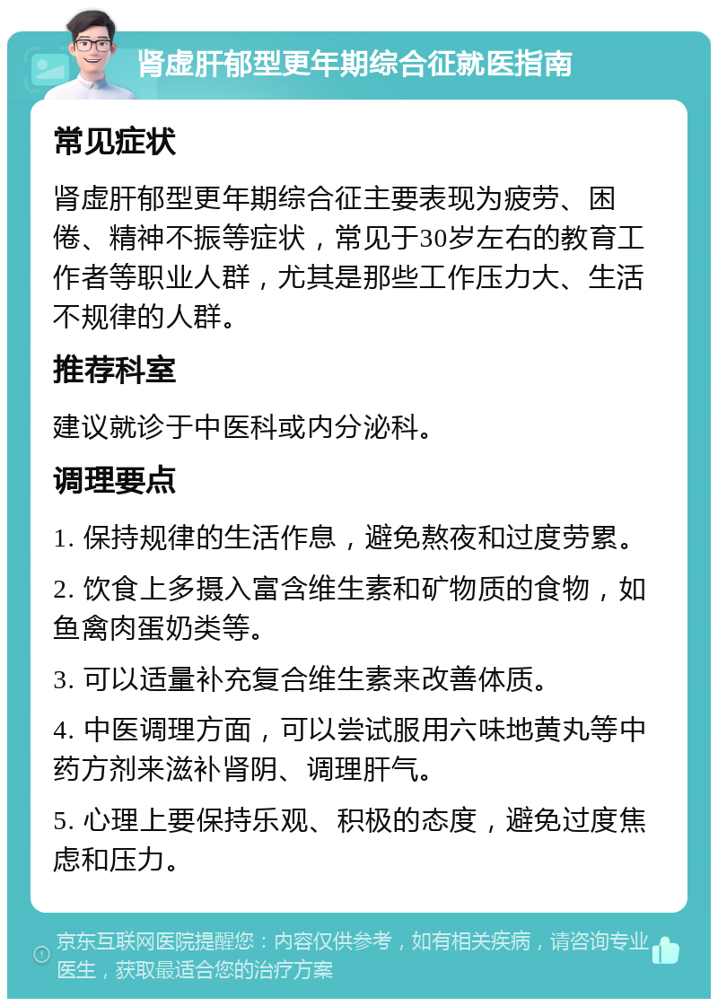 肾虚肝郁型更年期综合征就医指南 常见症状 肾虚肝郁型更年期综合征主要表现为疲劳、困倦、精神不振等症状，常见于30岁左右的教育工作者等职业人群，尤其是那些工作压力大、生活不规律的人群。 推荐科室 建议就诊于中医科或内分泌科。 调理要点 1. 保持规律的生活作息，避免熬夜和过度劳累。 2. 饮食上多摄入富含维生素和矿物质的食物，如鱼禽肉蛋奶类等。 3. 可以适量补充复合维生素来改善体质。 4. 中医调理方面，可以尝试服用六味地黄丸等中药方剂来滋补肾阴、调理肝气。 5. 心理上要保持乐观、积极的态度，避免过度焦虑和压力。