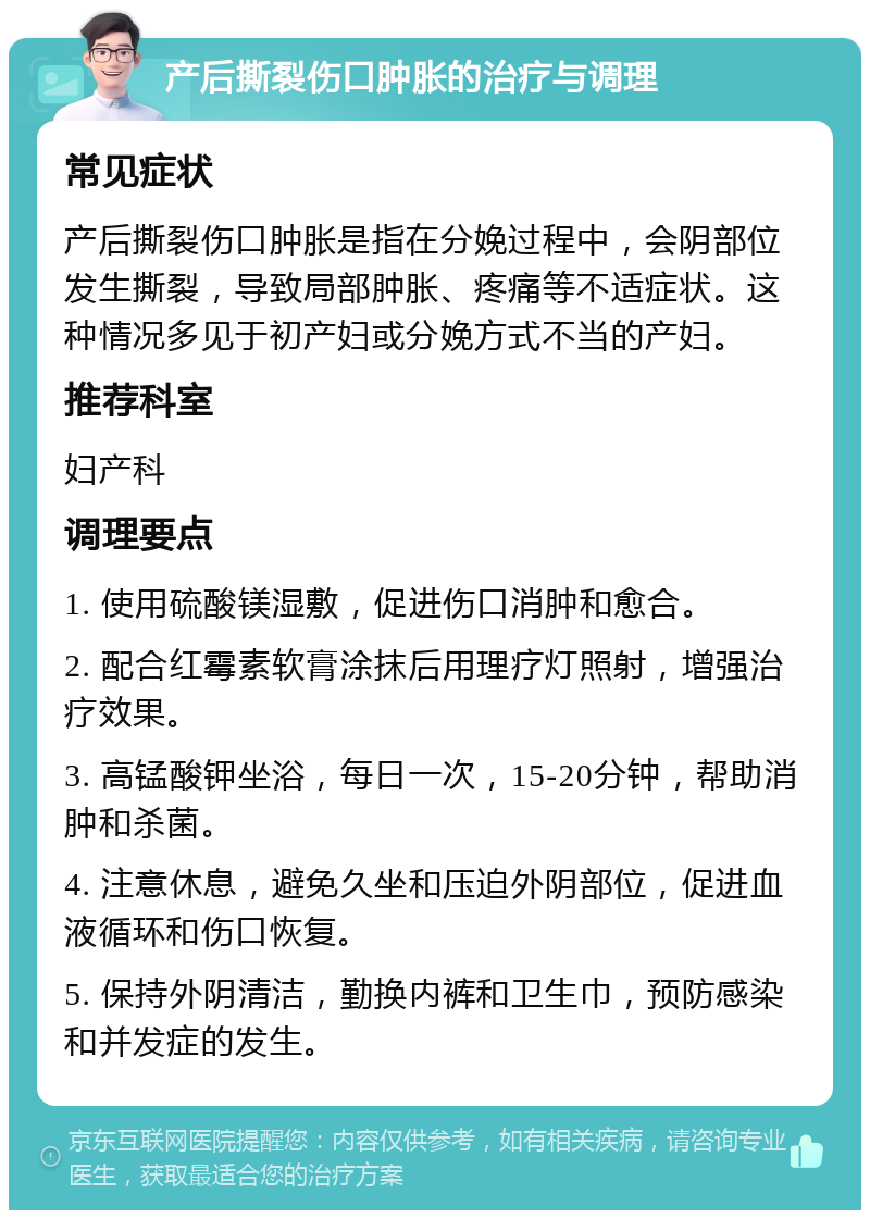 产后撕裂伤口肿胀的治疗与调理 常见症状 产后撕裂伤口肿胀是指在分娩过程中，会阴部位发生撕裂，导致局部肿胀、疼痛等不适症状。这种情况多见于初产妇或分娩方式不当的产妇。 推荐科室 妇产科 调理要点 1. 使用硫酸镁湿敷，促进伤口消肿和愈合。 2. 配合红霉素软膏涂抹后用理疗灯照射，增强治疗效果。 3. 高锰酸钾坐浴，每日一次，15-20分钟，帮助消肿和杀菌。 4. 注意休息，避免久坐和压迫外阴部位，促进血液循环和伤口恢复。 5. 保持外阴清洁，勤换内裤和卫生巾，预防感染和并发症的发生。