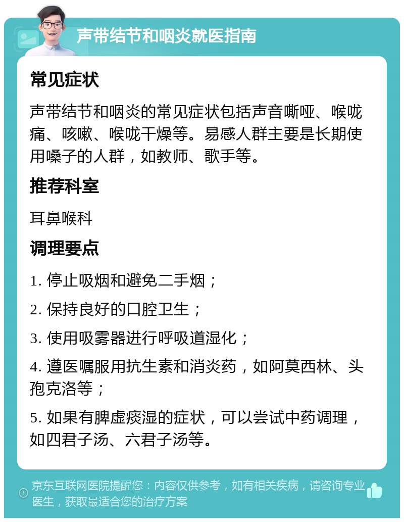 声带结节和咽炎就医指南 常见症状 声带结节和咽炎的常见症状包括声音嘶哑、喉咙痛、咳嗽、喉咙干燥等。易感人群主要是长期使用嗓子的人群，如教师、歌手等。 推荐科室 耳鼻喉科 调理要点 1. 停止吸烟和避免二手烟； 2. 保持良好的口腔卫生； 3. 使用吸雾器进行呼吸道湿化； 4. 遵医嘱服用抗生素和消炎药，如阿莫西林、头孢克洛等； 5. 如果有脾虚痰湿的症状，可以尝试中药调理，如四君子汤、六君子汤等。