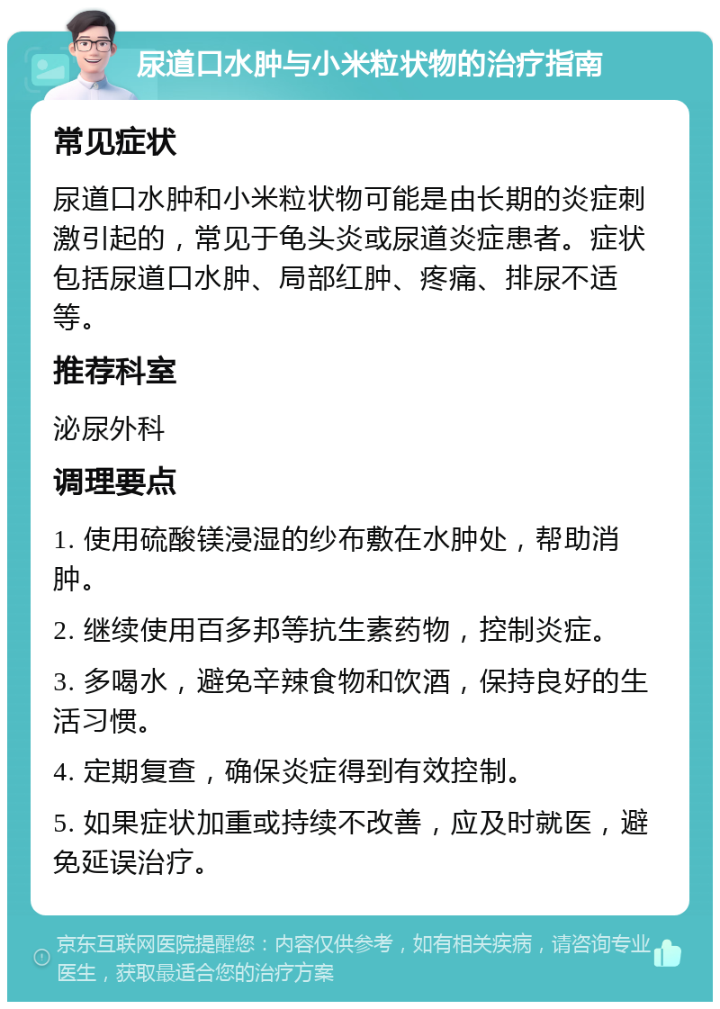 尿道口水肿与小米粒状物的治疗指南 常见症状 尿道口水肿和小米粒状物可能是由长期的炎症刺激引起的，常见于龟头炎或尿道炎症患者。症状包括尿道口水肿、局部红肿、疼痛、排尿不适等。 推荐科室 泌尿外科 调理要点 1. 使用硫酸镁浸湿的纱布敷在水肿处，帮助消肿。 2. 继续使用百多邦等抗生素药物，控制炎症。 3. 多喝水，避免辛辣食物和饮酒，保持良好的生活习惯。 4. 定期复查，确保炎症得到有效控制。 5. 如果症状加重或持续不改善，应及时就医，避免延误治疗。