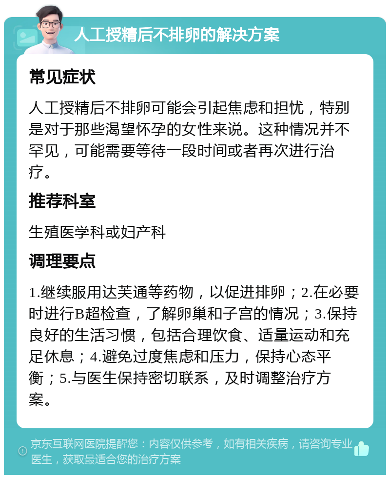 人工授精后不排卵的解决方案 常见症状 人工授精后不排卵可能会引起焦虑和担忧，特别是对于那些渴望怀孕的女性来说。这种情况并不罕见，可能需要等待一段时间或者再次进行治疗。 推荐科室 生殖医学科或妇产科 调理要点 1.继续服用达芙通等药物，以促进排卵；2.在必要时进行B超检查，了解卵巢和子宫的情况；3.保持良好的生活习惯，包括合理饮食、适量运动和充足休息；4.避免过度焦虑和压力，保持心态平衡；5.与医生保持密切联系，及时调整治疗方案。