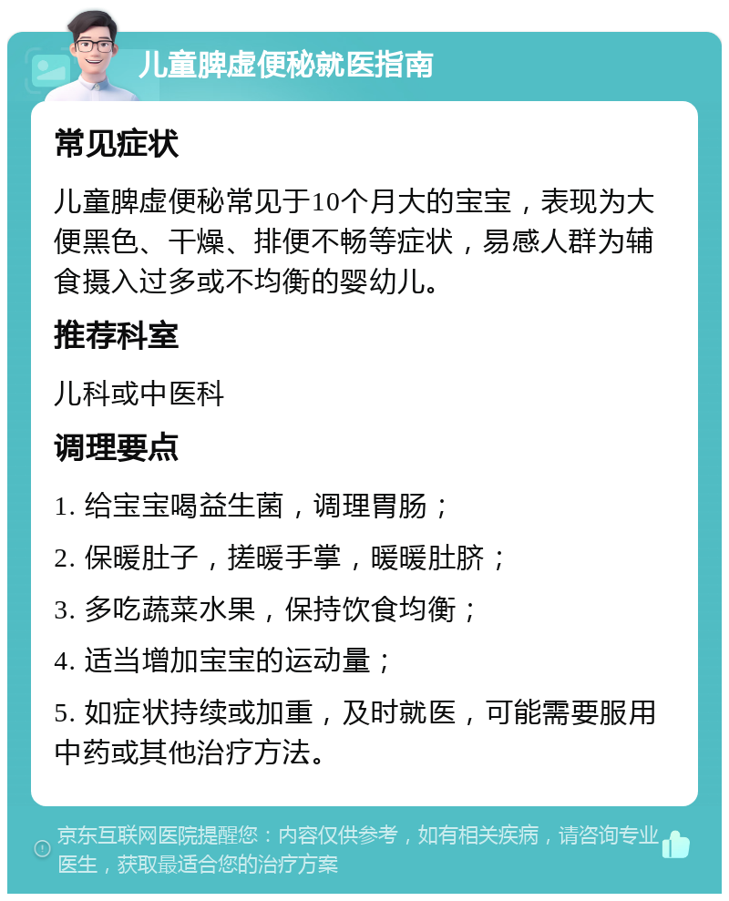 儿童脾虚便秘就医指南 常见症状 儿童脾虚便秘常见于10个月大的宝宝，表现为大便黑色、干燥、排便不畅等症状，易感人群为辅食摄入过多或不均衡的婴幼儿。 推荐科室 儿科或中医科 调理要点 1. 给宝宝喝益生菌，调理胃肠； 2. 保暖肚子，搓暖手掌，暖暖肚脐； 3. 多吃蔬菜水果，保持饮食均衡； 4. 适当增加宝宝的运动量； 5. 如症状持续或加重，及时就医，可能需要服用中药或其他治疗方法。