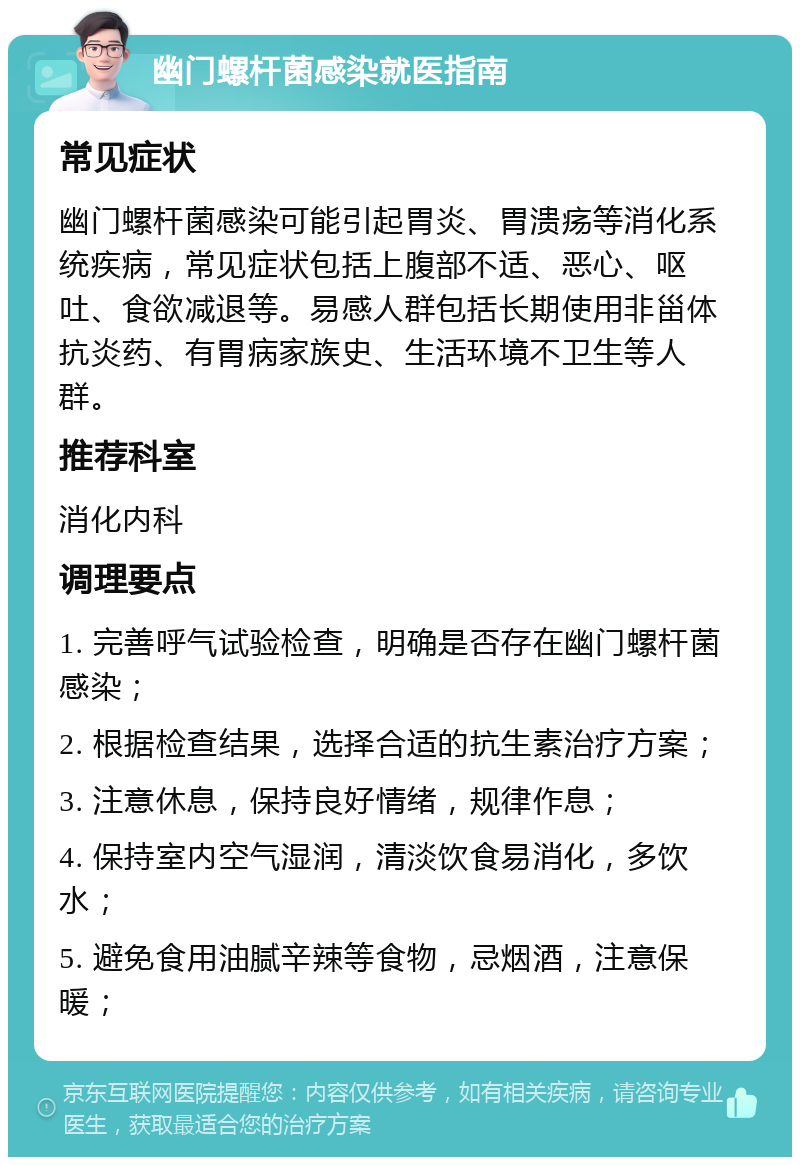 幽门螺杆菌感染就医指南 常见症状 幽门螺杆菌感染可能引起胃炎、胃溃疡等消化系统疾病，常见症状包括上腹部不适、恶心、呕吐、食欲减退等。易感人群包括长期使用非甾体抗炎药、有胃病家族史、生活环境不卫生等人群。 推荐科室 消化内科 调理要点 1. 完善呼气试验检查，明确是否存在幽门螺杆菌感染； 2. 根据检查结果，选择合适的抗生素治疗方案； 3. 注意休息，保持良好情绪，规律作息； 4. 保持室内空气湿润，清淡饮食易消化，多饮水； 5. 避免食用油腻辛辣等食物，忌烟酒，注意保暖；