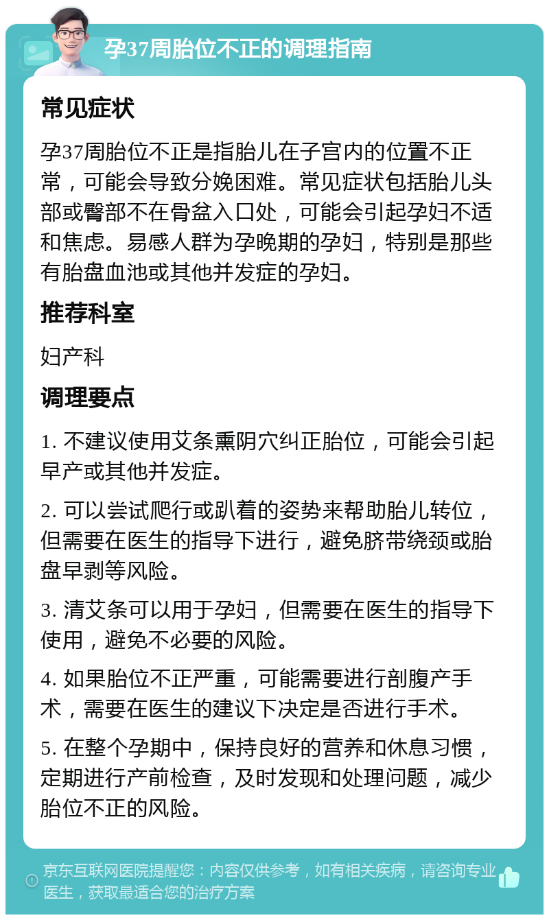 孕37周胎位不正的调理指南 常见症状 孕37周胎位不正是指胎儿在子宫内的位置不正常，可能会导致分娩困难。常见症状包括胎儿头部或臀部不在骨盆入口处，可能会引起孕妇不适和焦虑。易感人群为孕晚期的孕妇，特别是那些有胎盘血池或其他并发症的孕妇。 推荐科室 妇产科 调理要点 1. 不建议使用艾条熏阴穴纠正胎位，可能会引起早产或其他并发症。 2. 可以尝试爬行或趴着的姿势来帮助胎儿转位，但需要在医生的指导下进行，避免脐带绕颈或胎盘早剥等风险。 3. 清艾条可以用于孕妇，但需要在医生的指导下使用，避免不必要的风险。 4. 如果胎位不正严重，可能需要进行剖腹产手术，需要在医生的建议下决定是否进行手术。 5. 在整个孕期中，保持良好的营养和休息习惯，定期进行产前检查，及时发现和处理问题，减少胎位不正的风险。