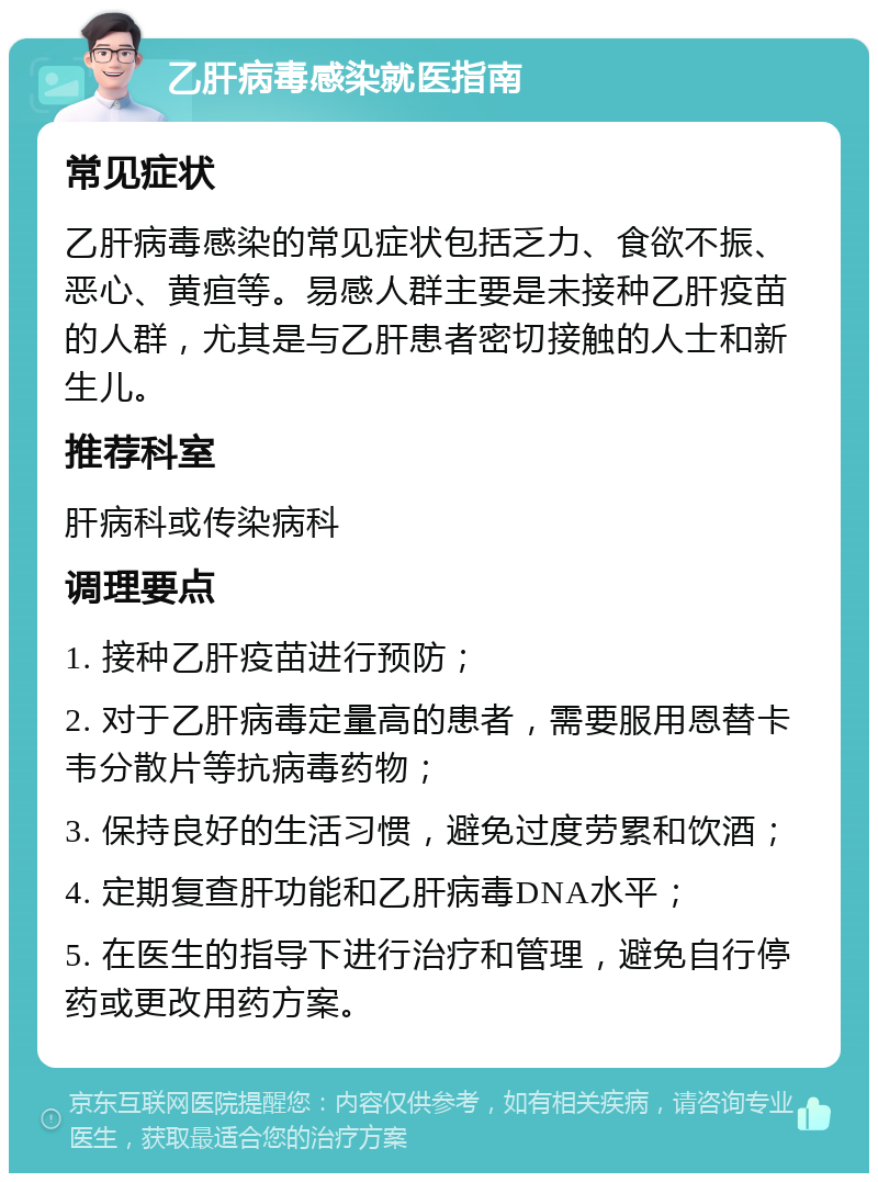 乙肝病毒感染就医指南 常见症状 乙肝病毒感染的常见症状包括乏力、食欲不振、恶心、黄疸等。易感人群主要是未接种乙肝疫苗的人群，尤其是与乙肝患者密切接触的人士和新生儿。 推荐科室 肝病科或传染病科 调理要点 1. 接种乙肝疫苗进行预防； 2. 对于乙肝病毒定量高的患者，需要服用恩替卡韦分散片等抗病毒药物； 3. 保持良好的生活习惯，避免过度劳累和饮酒； 4. 定期复查肝功能和乙肝病毒DNA水平； 5. 在医生的指导下进行治疗和管理，避免自行停药或更改用药方案。