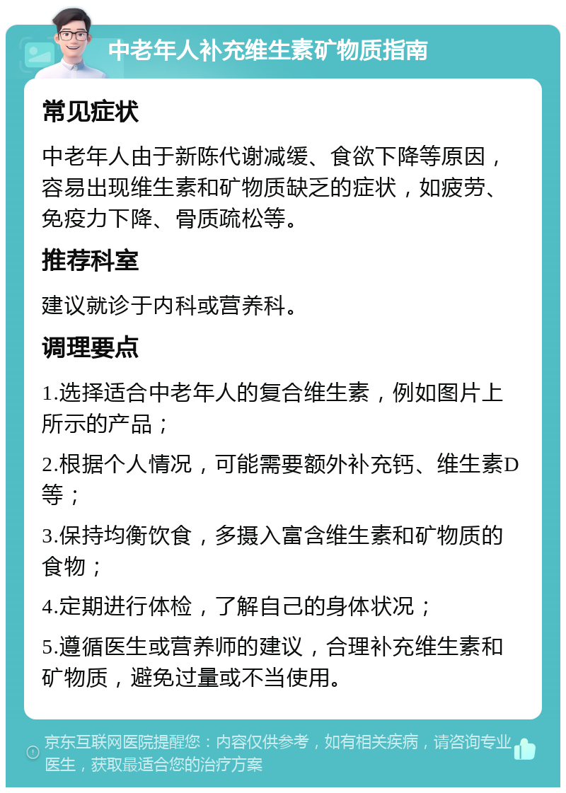 中老年人补充维生素矿物质指南 常见症状 中老年人由于新陈代谢减缓、食欲下降等原因，容易出现维生素和矿物质缺乏的症状，如疲劳、免疫力下降、骨质疏松等。 推荐科室 建议就诊于内科或营养科。 调理要点 1.选择适合中老年人的复合维生素，例如图片上所示的产品； 2.根据个人情况，可能需要额外补充钙、维生素D等； 3.保持均衡饮食，多摄入富含维生素和矿物质的食物； 4.定期进行体检，了解自己的身体状况； 5.遵循医生或营养师的建议，合理补充维生素和矿物质，避免过量或不当使用。