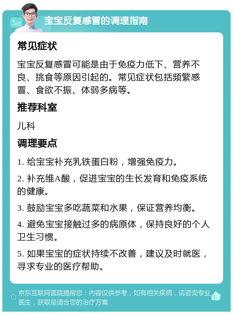 宝宝反复感冒的调理指南 常见症状 宝宝反复感冒可能是由于免疫力低下、营养不良、挑食等原因引起的。常见症状包括频繁感冒、食欲不振、体弱多病等。 推荐科室 儿科 调理要点 1. 给宝宝补充乳铁蛋白粉，增强免疫力。 2. 补充维A酸，促进宝宝的生长发育和免疫系统的健康。 3. 鼓励宝宝多吃蔬菜和水果，保证营养均衡。 4. 避免宝宝接触过多的病原体，保持良好的个人卫生习惯。 5. 如果宝宝的症状持续不改善，建议及时就医，寻求专业的医疗帮助。