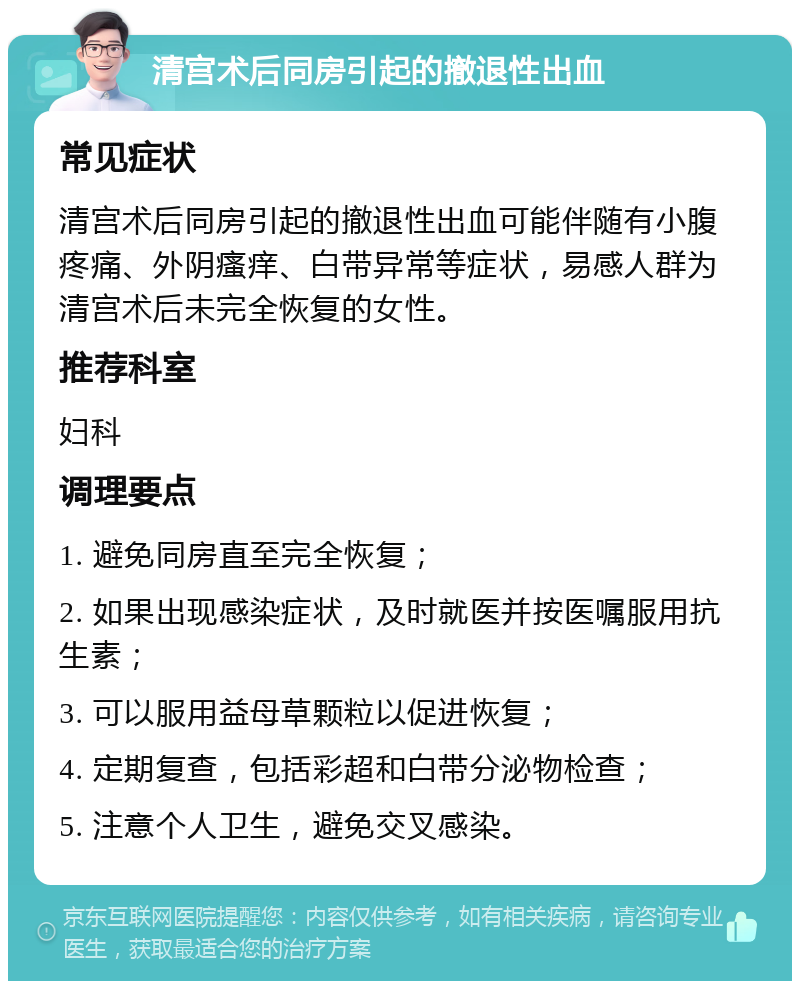 清宫术后同房引起的撤退性出血 常见症状 清宫术后同房引起的撤退性出血可能伴随有小腹疼痛、外阴瘙痒、白带异常等症状，易感人群为清宫术后未完全恢复的女性。 推荐科室 妇科 调理要点 1. 避免同房直至完全恢复； 2. 如果出现感染症状，及时就医并按医嘱服用抗生素； 3. 可以服用益母草颗粒以促进恢复； 4. 定期复查，包括彩超和白带分泌物检查； 5. 注意个人卫生，避免交叉感染。