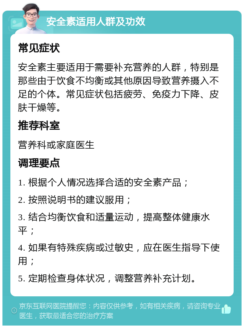 安全素适用人群及功效 常见症状 安全素主要适用于需要补充营养的人群，特别是那些由于饮食不均衡或其他原因导致营养摄入不足的个体。常见症状包括疲劳、免疫力下降、皮肤干燥等。 推荐科室 营养科或家庭医生 调理要点 1. 根据个人情况选择合适的安全素产品； 2. 按照说明书的建议服用； 3. 结合均衡饮食和适量运动，提高整体健康水平； 4. 如果有特殊疾病或过敏史，应在医生指导下使用； 5. 定期检查身体状况，调整营养补充计划。