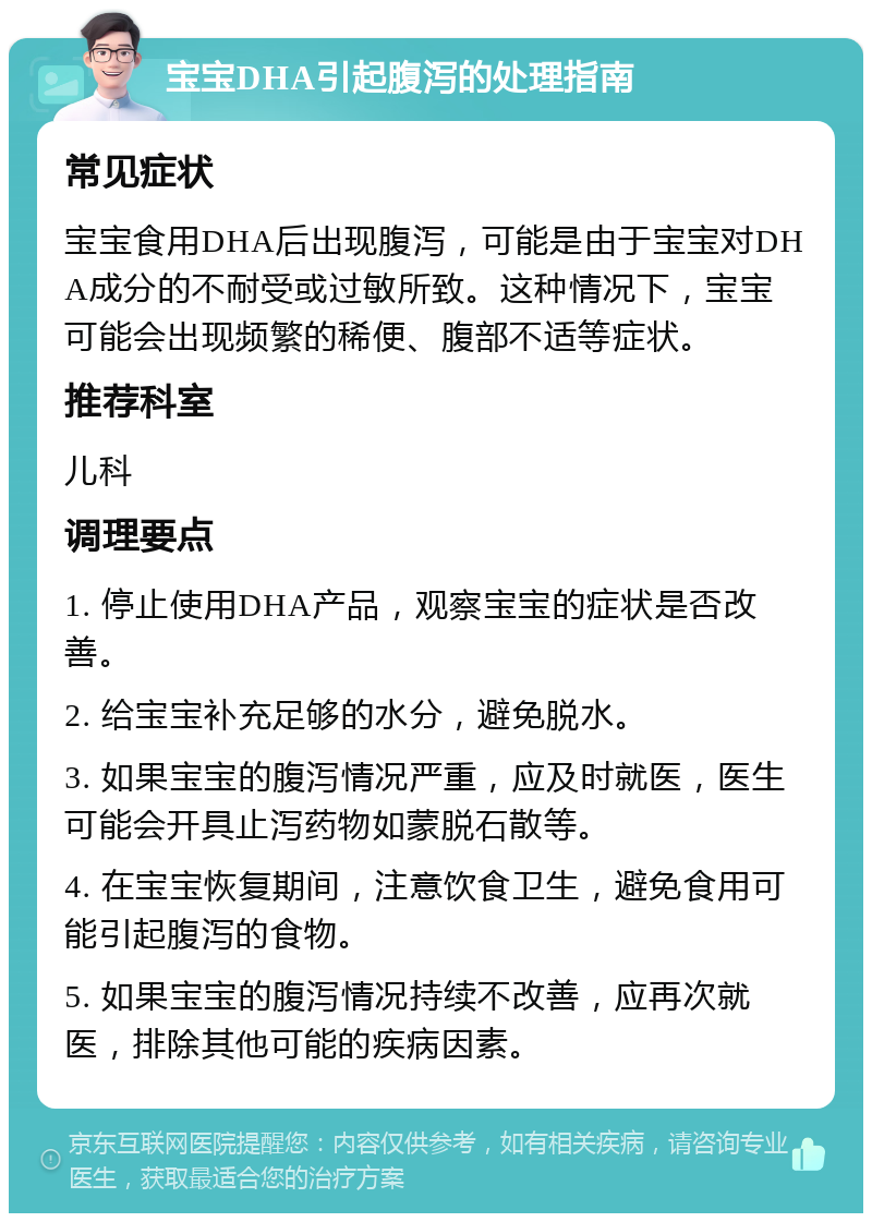 宝宝DHA引起腹泻的处理指南 常见症状 宝宝食用DHA后出现腹泻，可能是由于宝宝对DHA成分的不耐受或过敏所致。这种情况下，宝宝可能会出现频繁的稀便、腹部不适等症状。 推荐科室 儿科 调理要点 1. 停止使用DHA产品，观察宝宝的症状是否改善。 2. 给宝宝补充足够的水分，避免脱水。 3. 如果宝宝的腹泻情况严重，应及时就医，医生可能会开具止泻药物如蒙脱石散等。 4. 在宝宝恢复期间，注意饮食卫生，避免食用可能引起腹泻的食物。 5. 如果宝宝的腹泻情况持续不改善，应再次就医，排除其他可能的疾病因素。