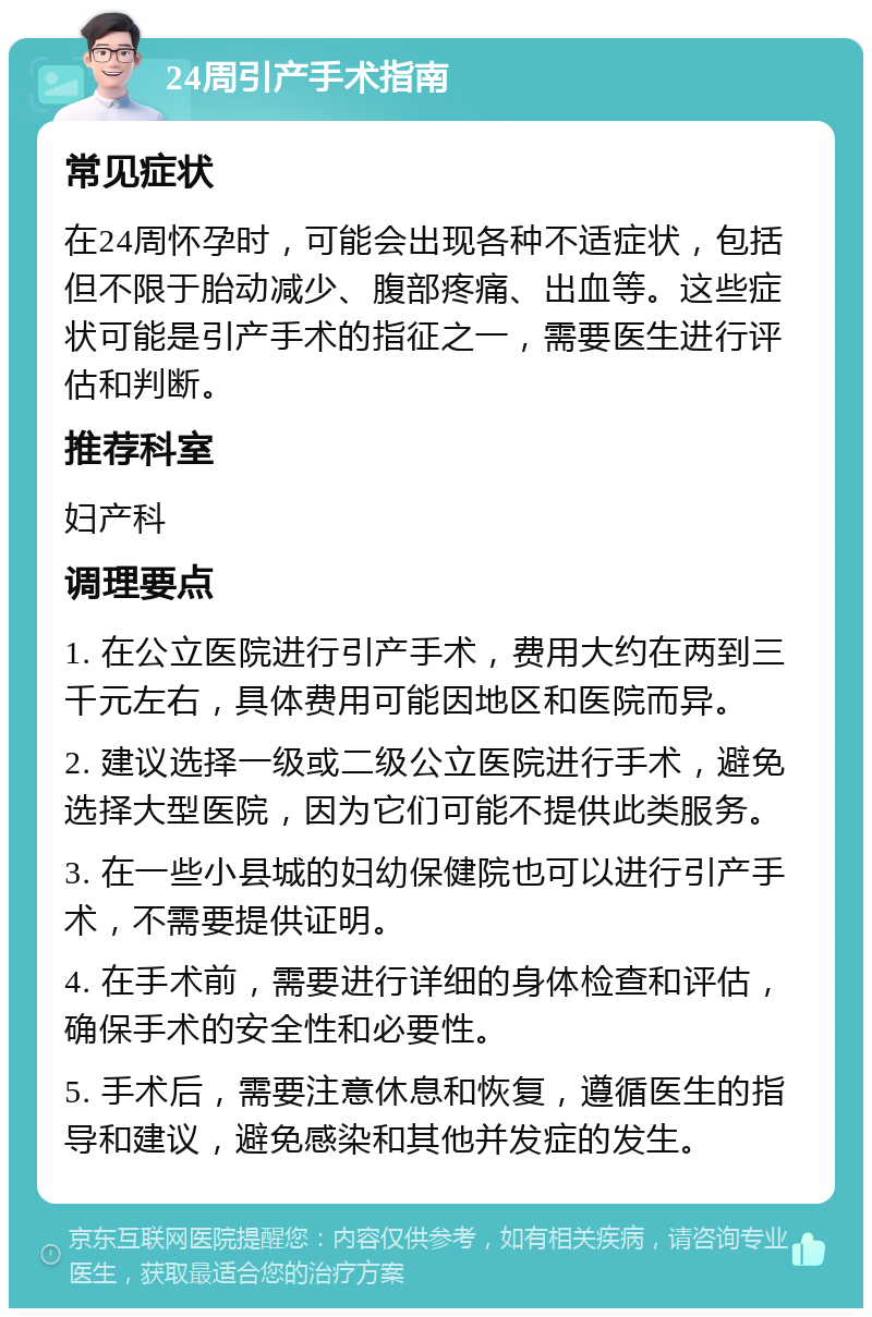 24周引产手术指南 常见症状 在24周怀孕时，可能会出现各种不适症状，包括但不限于胎动减少、腹部疼痛、出血等。这些症状可能是引产手术的指征之一，需要医生进行评估和判断。 推荐科室 妇产科 调理要点 1. 在公立医院进行引产手术，费用大约在两到三千元左右，具体费用可能因地区和医院而异。 2. 建议选择一级或二级公立医院进行手术，避免选择大型医院，因为它们可能不提供此类服务。 3. 在一些小县城的妇幼保健院也可以进行引产手术，不需要提供证明。 4. 在手术前，需要进行详细的身体检查和评估，确保手术的安全性和必要性。 5. 手术后，需要注意休息和恢复，遵循医生的指导和建议，避免感染和其他并发症的发生。