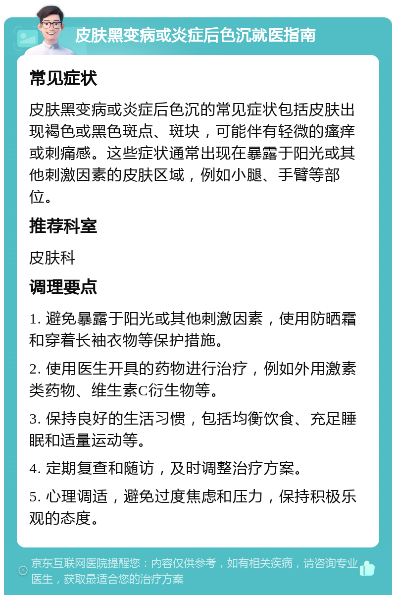 皮肤黑变病或炎症后色沉就医指南 常见症状 皮肤黑变病或炎症后色沉的常见症状包括皮肤出现褐色或黑色斑点、斑块，可能伴有轻微的瘙痒或刺痛感。这些症状通常出现在暴露于阳光或其他刺激因素的皮肤区域，例如小腿、手臂等部位。 推荐科室 皮肤科 调理要点 1. 避免暴露于阳光或其他刺激因素，使用防晒霜和穿着长袖衣物等保护措施。 2. 使用医生开具的药物进行治疗，例如外用激素类药物、维生素C衍生物等。 3. 保持良好的生活习惯，包括均衡饮食、充足睡眠和适量运动等。 4. 定期复查和随访，及时调整治疗方案。 5. 心理调适，避免过度焦虑和压力，保持积极乐观的态度。