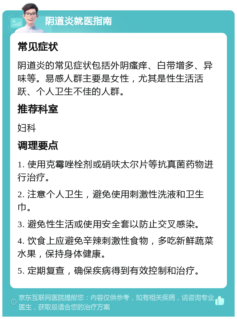 阴道炎就医指南 常见症状 阴道炎的常见症状包括外阴瘙痒、白带增多、异味等。易感人群主要是女性，尤其是性生活活跃、个人卫生不佳的人群。 推荐科室 妇科 调理要点 1. 使用克霉唑栓剂或硝呋太尔片等抗真菌药物进行治疗。 2. 注意个人卫生，避免使用刺激性洗液和卫生巾。 3. 避免性生活或使用安全套以防止交叉感染。 4. 饮食上应避免辛辣刺激性食物，多吃新鲜蔬菜水果，保持身体健康。 5. 定期复查，确保疾病得到有效控制和治疗。